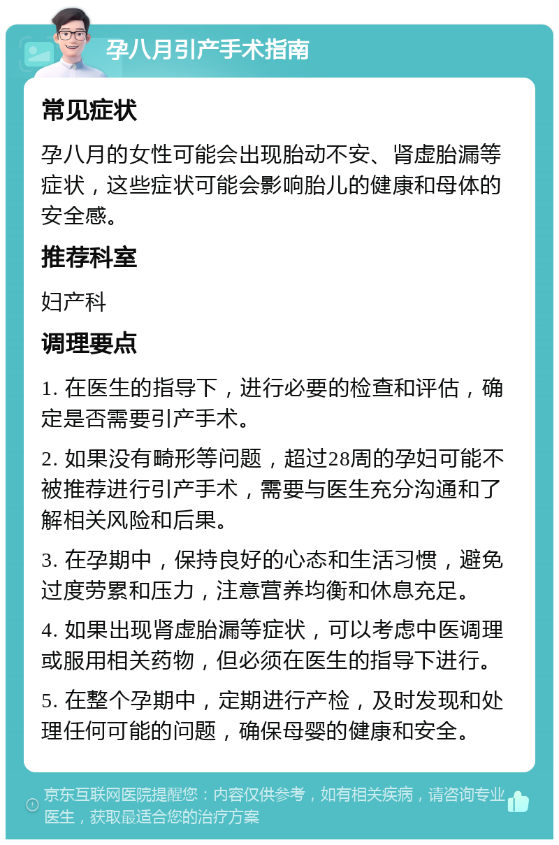 孕八月引产手术指南 常见症状 孕八月的女性可能会出现胎动不安、肾虚胎漏等症状，这些症状可能会影响胎儿的健康和母体的安全感。 推荐科室 妇产科 调理要点 1. 在医生的指导下，进行必要的检查和评估，确定是否需要引产手术。 2. 如果没有畸形等问题，超过28周的孕妇可能不被推荐进行引产手术，需要与医生充分沟通和了解相关风险和后果。 3. 在孕期中，保持良好的心态和生活习惯，避免过度劳累和压力，注意营养均衡和休息充足。 4. 如果出现肾虚胎漏等症状，可以考虑中医调理或服用相关药物，但必须在医生的指导下进行。 5. 在整个孕期中，定期进行产检，及时发现和处理任何可能的问题，确保母婴的健康和安全。