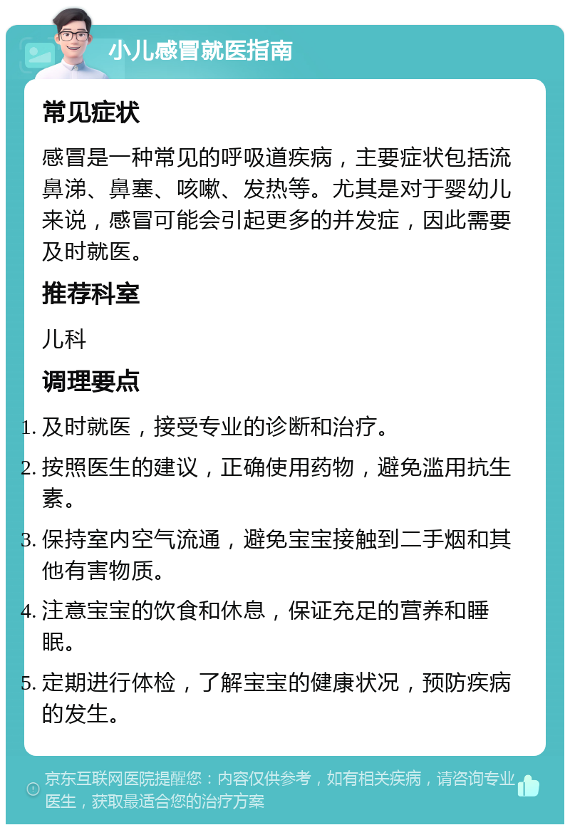 小儿感冒就医指南 常见症状 感冒是一种常见的呼吸道疾病，主要症状包括流鼻涕、鼻塞、咳嗽、发热等。尤其是对于婴幼儿来说，感冒可能会引起更多的并发症，因此需要及时就医。 推荐科室 儿科 调理要点 及时就医，接受专业的诊断和治疗。 按照医生的建议，正确使用药物，避免滥用抗生素。 保持室内空气流通，避免宝宝接触到二手烟和其他有害物质。 注意宝宝的饮食和休息，保证充足的营养和睡眠。 定期进行体检，了解宝宝的健康状况，预防疾病的发生。