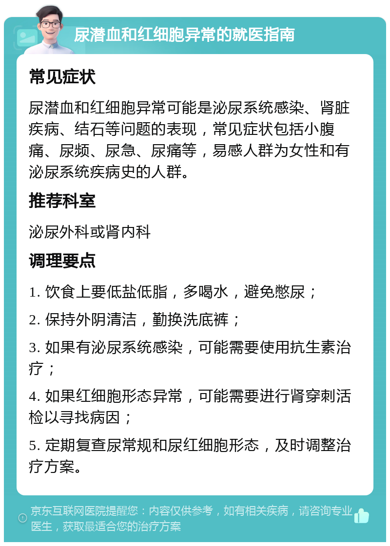 尿潜血和红细胞异常的就医指南 常见症状 尿潜血和红细胞异常可能是泌尿系统感染、肾脏疾病、结石等问题的表现，常见症状包括小腹痛、尿频、尿急、尿痛等，易感人群为女性和有泌尿系统疾病史的人群。 推荐科室 泌尿外科或肾内科 调理要点 1. 饮食上要低盐低脂，多喝水，避免憋尿； 2. 保持外阴清洁，勤换洗底裤； 3. 如果有泌尿系统感染，可能需要使用抗生素治疗； 4. 如果红细胞形态异常，可能需要进行肾穿刺活检以寻找病因； 5. 定期复查尿常规和尿红细胞形态，及时调整治疗方案。