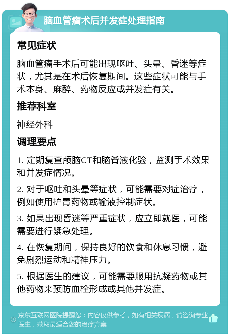 脑血管瘤术后并发症处理指南 常见症状 脑血管瘤手术后可能出现呕吐、头晕、昏迷等症状，尤其是在术后恢复期间。这些症状可能与手术本身、麻醉、药物反应或并发症有关。 推荐科室 神经外科 调理要点 1. 定期复查颅脑CT和脑脊液化验，监测手术效果和并发症情况。 2. 对于呕吐和头晕等症状，可能需要对症治疗，例如使用护胃药物或输液控制症状。 3. 如果出现昏迷等严重症状，应立即就医，可能需要进行紧急处理。 4. 在恢复期间，保持良好的饮食和休息习惯，避免剧烈运动和精神压力。 5. 根据医生的建议，可能需要服用抗凝药物或其他药物来预防血栓形成或其他并发症。