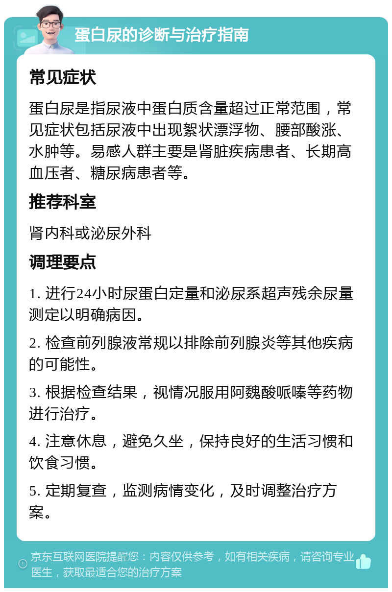 蛋白尿的诊断与治疗指南 常见症状 蛋白尿是指尿液中蛋白质含量超过正常范围，常见症状包括尿液中出现絮状漂浮物、腰部酸涨、水肿等。易感人群主要是肾脏疾病患者、长期高血压者、糖尿病患者等。 推荐科室 肾内科或泌尿外科 调理要点 1. 进行24小时尿蛋白定量和泌尿系超声残余尿量测定以明确病因。 2. 检查前列腺液常规以排除前列腺炎等其他疾病的可能性。 3. 根据检查结果，视情况服用阿魏酸哌嗪等药物进行治疗。 4. 注意休息，避免久坐，保持良好的生活习惯和饮食习惯。 5. 定期复查，监测病情变化，及时调整治疗方案。