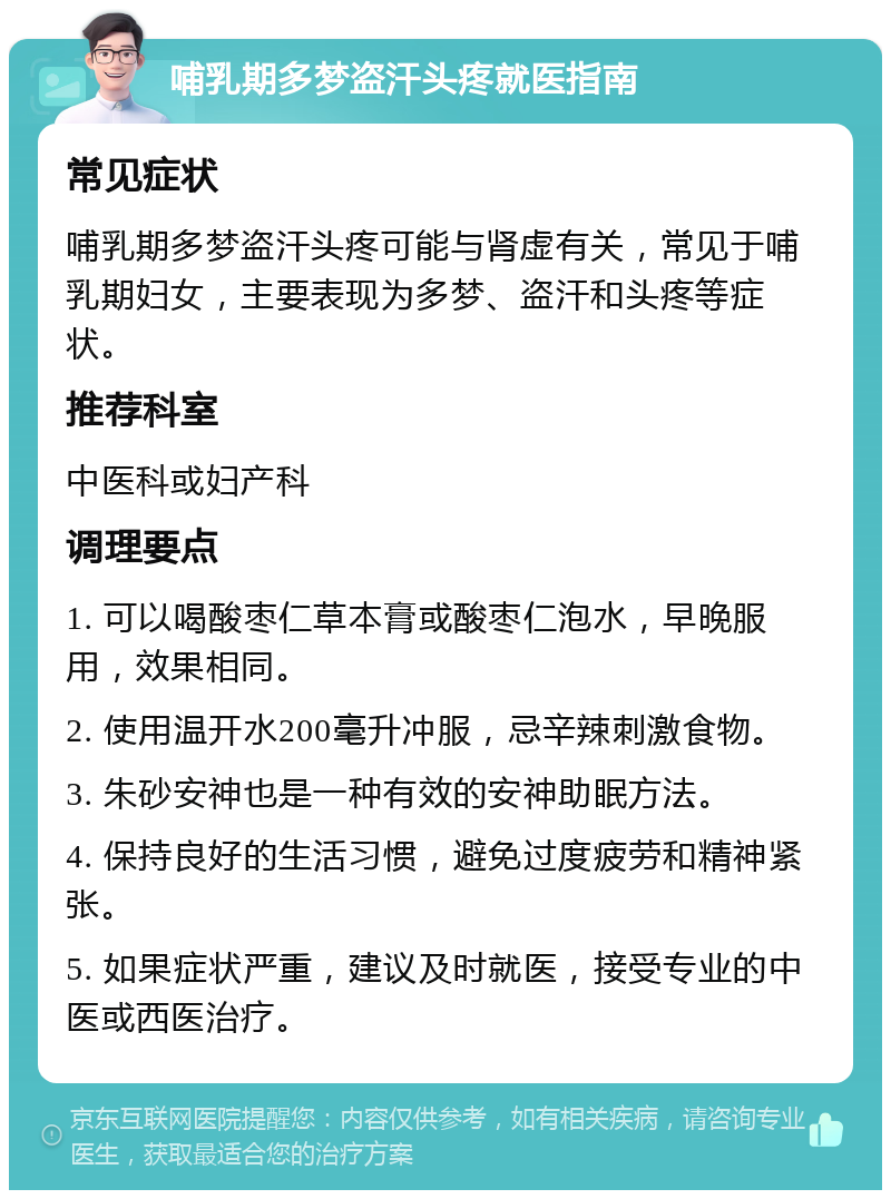 哺乳期多梦盗汗头疼就医指南 常见症状 哺乳期多梦盗汗头疼可能与肾虚有关，常见于哺乳期妇女，主要表现为多梦、盗汗和头疼等症状。 推荐科室 中医科或妇产科 调理要点 1. 可以喝酸枣仁草本膏或酸枣仁泡水，早晚服用，效果相同。 2. 使用温开水200毫升冲服，忌辛辣刺激食物。 3. 朱砂安神也是一种有效的安神助眠方法。 4. 保持良好的生活习惯，避免过度疲劳和精神紧张。 5. 如果症状严重，建议及时就医，接受专业的中医或西医治疗。