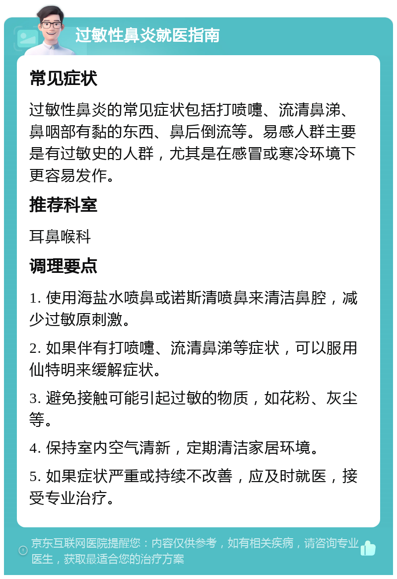 过敏性鼻炎就医指南 常见症状 过敏性鼻炎的常见症状包括打喷嚏、流清鼻涕、鼻咽部有黏的东西、鼻后倒流等。易感人群主要是有过敏史的人群，尤其是在感冒或寒冷环境下更容易发作。 推荐科室 耳鼻喉科 调理要点 1. 使用海盐水喷鼻或诺斯清喷鼻来清洁鼻腔，减少过敏原刺激。 2. 如果伴有打喷嚏、流清鼻涕等症状，可以服用仙特明来缓解症状。 3. 避免接触可能引起过敏的物质，如花粉、灰尘等。 4. 保持室内空气清新，定期清洁家居环境。 5. 如果症状严重或持续不改善，应及时就医，接受专业治疗。