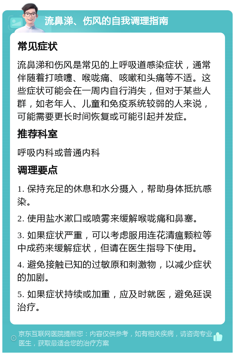 流鼻涕、伤风的自我调理指南 常见症状 流鼻涕和伤风是常见的上呼吸道感染症状，通常伴随着打喷嚏、喉咙痛、咳嗽和头痛等不适。这些症状可能会在一周内自行消失，但对于某些人群，如老年人、儿童和免疫系统较弱的人来说，可能需要更长时间恢复或可能引起并发症。 推荐科室 呼吸内科或普通内科 调理要点 1. 保持充足的休息和水分摄入，帮助身体抵抗感染。 2. 使用盐水漱口或喷雾来缓解喉咙痛和鼻塞。 3. 如果症状严重，可以考虑服用连花清瘟颗粒等中成药来缓解症状，但请在医生指导下使用。 4. 避免接触已知的过敏原和刺激物，以减少症状的加剧。 5. 如果症状持续或加重，应及时就医，避免延误治疗。