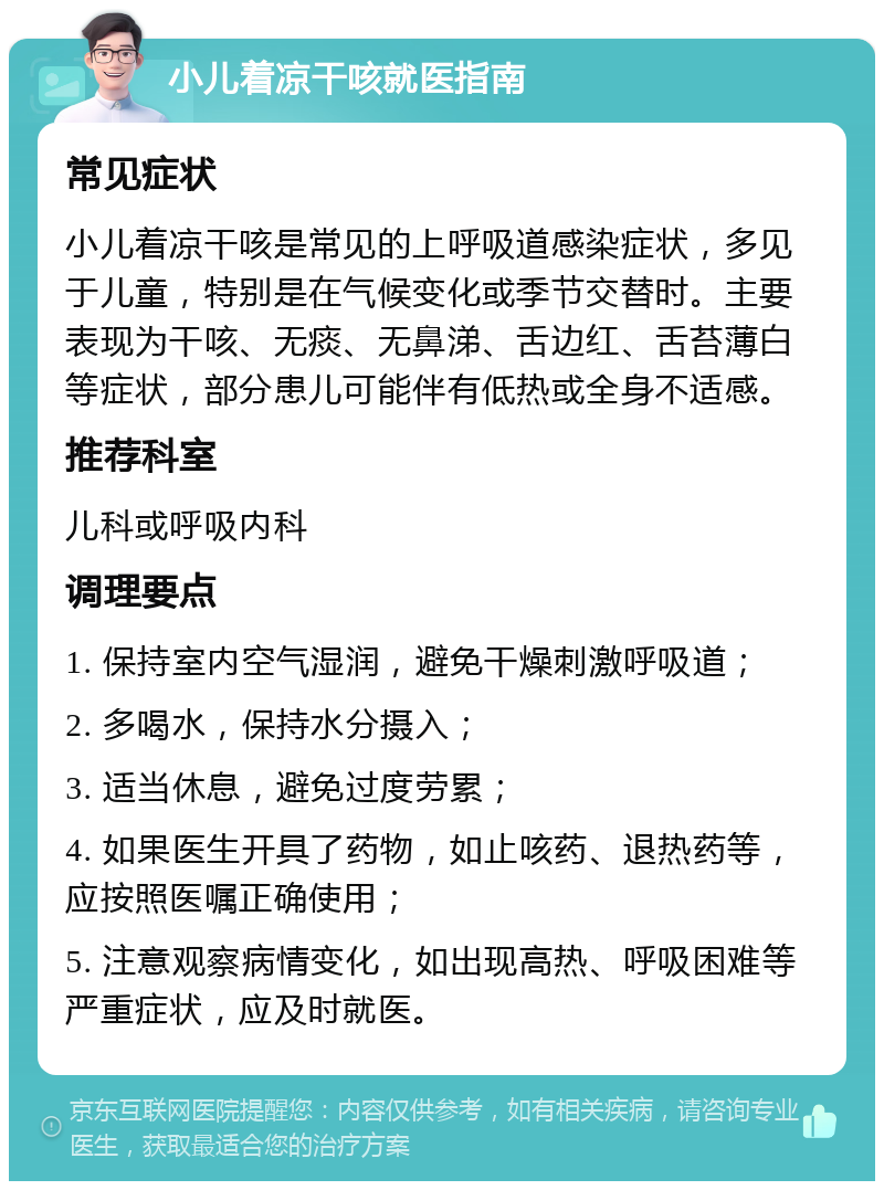 小儿着凉干咳就医指南 常见症状 小儿着凉干咳是常见的上呼吸道感染症状，多见于儿童，特别是在气候变化或季节交替时。主要表现为干咳、无痰、无鼻涕、舌边红、舌苔薄白等症状，部分患儿可能伴有低热或全身不适感。 推荐科室 儿科或呼吸内科 调理要点 1. 保持室内空气湿润，避免干燥刺激呼吸道； 2. 多喝水，保持水分摄入； 3. 适当休息，避免过度劳累； 4. 如果医生开具了药物，如止咳药、退热药等，应按照医嘱正确使用； 5. 注意观察病情变化，如出现高热、呼吸困难等严重症状，应及时就医。