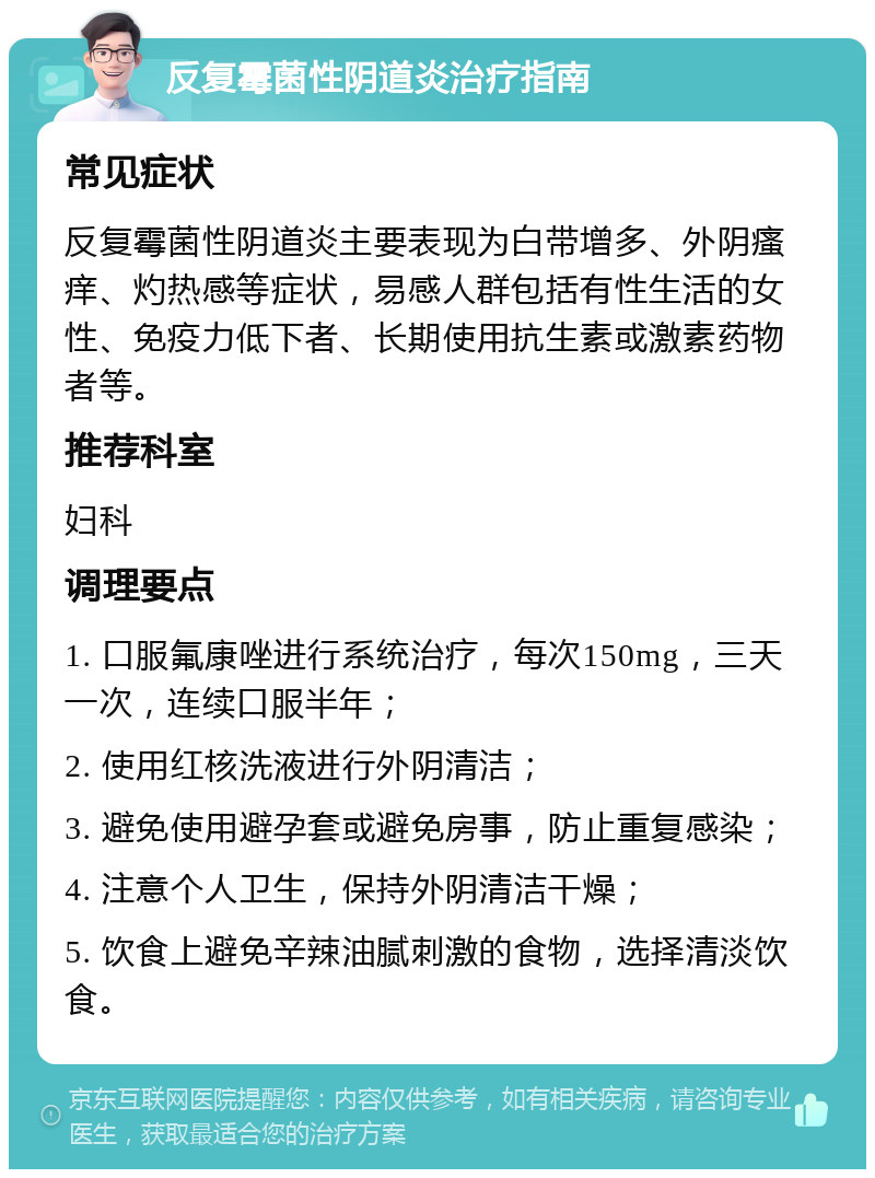 反复霉菌性阴道炎治疗指南 常见症状 反复霉菌性阴道炎主要表现为白带增多、外阴瘙痒、灼热感等症状，易感人群包括有性生活的女性、免疫力低下者、长期使用抗生素或激素药物者等。 推荐科室 妇科 调理要点 1. 口服氟康唑进行系统治疗，每次150mg，三天一次，连续口服半年； 2. 使用红核洗液进行外阴清洁； 3. 避免使用避孕套或避免房事，防止重复感染； 4. 注意个人卫生，保持外阴清洁干燥； 5. 饮食上避免辛辣油腻刺激的食物，选择清淡饮食。