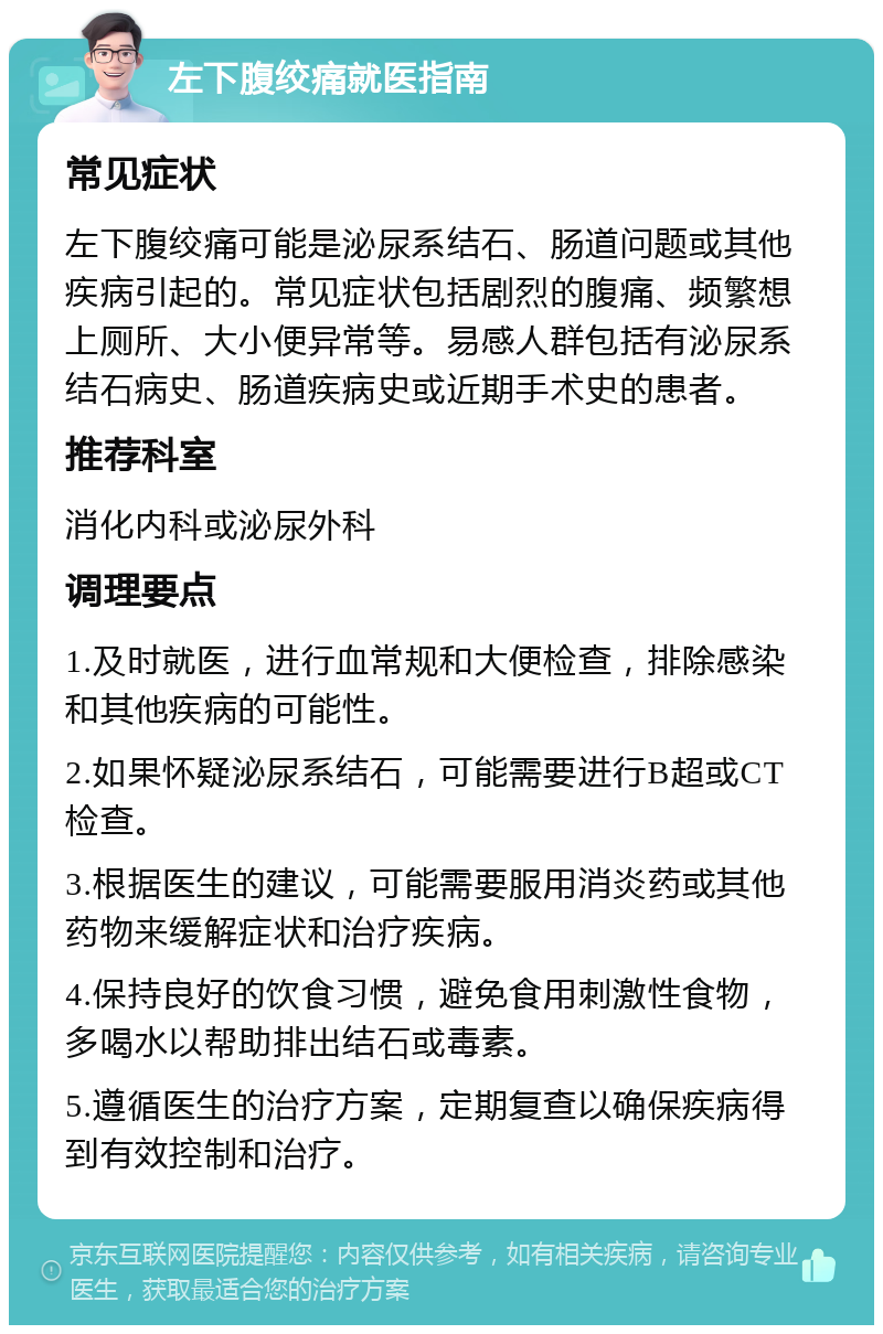 左下腹绞痛就医指南 常见症状 左下腹绞痛可能是泌尿系结石、肠道问题或其他疾病引起的。常见症状包括剧烈的腹痛、频繁想上厕所、大小便异常等。易感人群包括有泌尿系结石病史、肠道疾病史或近期手术史的患者。 推荐科室 消化内科或泌尿外科 调理要点 1.及时就医，进行血常规和大便检查，排除感染和其他疾病的可能性。 2.如果怀疑泌尿系结石，可能需要进行B超或CT检查。 3.根据医生的建议，可能需要服用消炎药或其他药物来缓解症状和治疗疾病。 4.保持良好的饮食习惯，避免食用刺激性食物，多喝水以帮助排出结石或毒素。 5.遵循医生的治疗方案，定期复查以确保疾病得到有效控制和治疗。