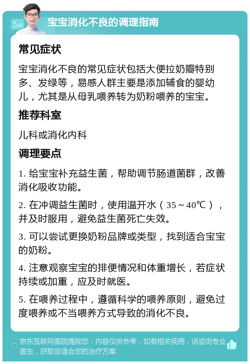 宝宝消化不良的调理指南 常见症状 宝宝消化不良的常见症状包括大便拉奶瓣特别多、发绿等，易感人群主要是添加辅食的婴幼儿，尤其是从母乳喂养转为奶粉喂养的宝宝。 推荐科室 儿科或消化内科 调理要点 1. 给宝宝补充益生菌，帮助调节肠道菌群，改善消化吸收功能。 2. 在冲调益生菌时，使用温开水（35～40℃），并及时服用，避免益生菌死亡失效。 3. 可以尝试更换奶粉品牌或类型，找到适合宝宝的奶粉。 4. 注意观察宝宝的排便情况和体重增长，若症状持续或加重，应及时就医。 5. 在喂养过程中，遵循科学的喂养原则，避免过度喂养或不当喂养方式导致的消化不良。