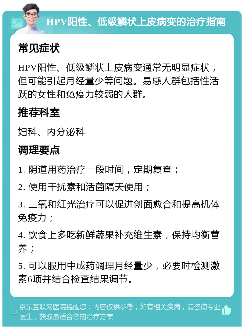 HPV阳性、低级鳞状上皮病变的治疗指南 常见症状 HPV阳性、低级鳞状上皮病变通常无明显症状，但可能引起月经量少等问题。易感人群包括性活跃的女性和免疫力较弱的人群。 推荐科室 妇科、内分泌科 调理要点 1. 阴道用药治疗一段时间，定期复查； 2. 使用干扰素和活菌隔天使用； 3. 三氧和红光治疗可以促进创面愈合和提高机体免疫力； 4. 饮食上多吃新鲜蔬果补充维生素，保持均衡营养； 5. 可以服用中成药调理月经量少，必要时检测激素6项并结合检查结果调节。