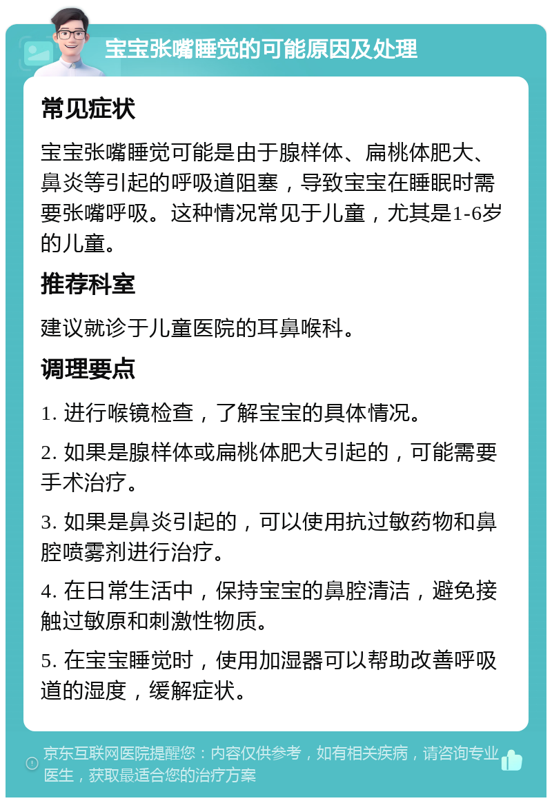 宝宝张嘴睡觉的可能原因及处理 常见症状 宝宝张嘴睡觉可能是由于腺样体、扁桃体肥大、鼻炎等引起的呼吸道阻塞，导致宝宝在睡眠时需要张嘴呼吸。这种情况常见于儿童，尤其是1-6岁的儿童。 推荐科室 建议就诊于儿童医院的耳鼻喉科。 调理要点 1. 进行喉镜检查，了解宝宝的具体情况。 2. 如果是腺样体或扁桃体肥大引起的，可能需要手术治疗。 3. 如果是鼻炎引起的，可以使用抗过敏药物和鼻腔喷雾剂进行治疗。 4. 在日常生活中，保持宝宝的鼻腔清洁，避免接触过敏原和刺激性物质。 5. 在宝宝睡觉时，使用加湿器可以帮助改善呼吸道的湿度，缓解症状。