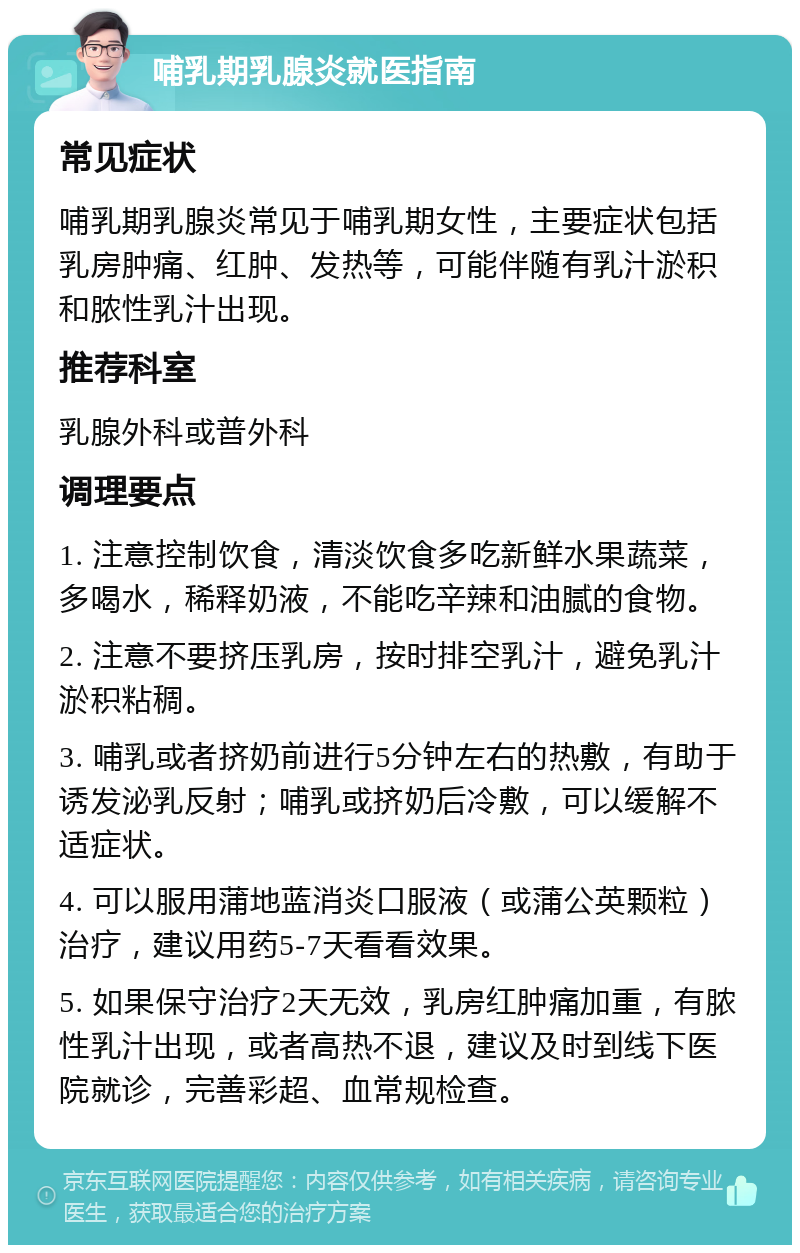 哺乳期乳腺炎就医指南 常见症状 哺乳期乳腺炎常见于哺乳期女性，主要症状包括乳房肿痛、红肿、发热等，可能伴随有乳汁淤积和脓性乳汁出现。 推荐科室 乳腺外科或普外科 调理要点 1. 注意控制饮食，清淡饮食多吃新鲜水果蔬菜，多喝水，稀释奶液，不能吃辛辣和油腻的食物。 2. 注意不要挤压乳房，按时排空乳汁，避免乳汁淤积粘稠。 3. 哺乳或者挤奶前进行5分钟左右的热敷，有助于诱发泌乳反射；哺乳或挤奶后冷敷，可以缓解不适症状。 4. 可以服用蒲地蓝消炎口服液（或蒲公英颗粒）治疗，建议用药5-7天看看效果。 5. 如果保守治疗2天无效，乳房红肿痛加重，有脓性乳汁出现，或者高热不退，建议及时到线下医院就诊，完善彩超、血常规检查。