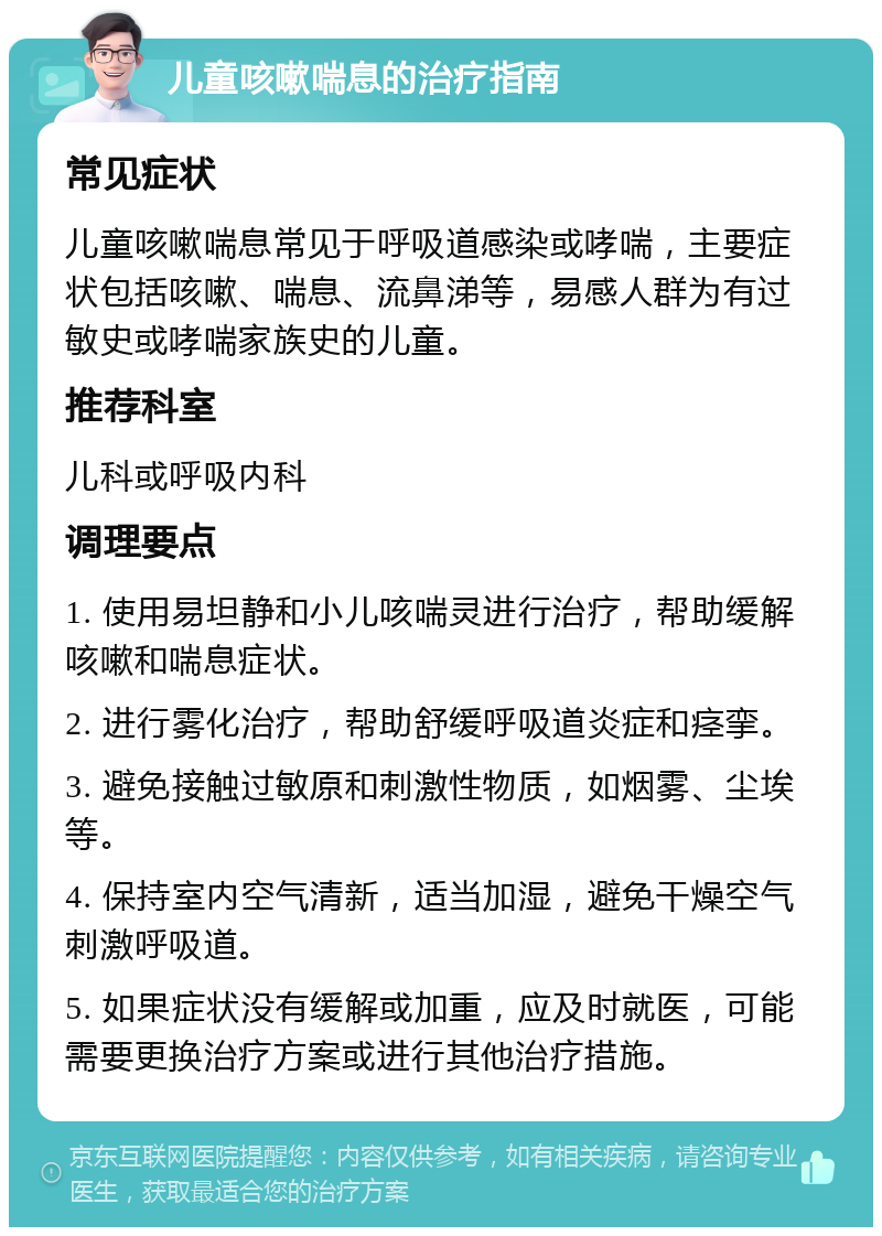 儿童咳嗽喘息的治疗指南 常见症状 儿童咳嗽喘息常见于呼吸道感染或哮喘，主要症状包括咳嗽、喘息、流鼻涕等，易感人群为有过敏史或哮喘家族史的儿童。 推荐科室 儿科或呼吸内科 调理要点 1. 使用易坦静和小儿咳喘灵进行治疗，帮助缓解咳嗽和喘息症状。 2. 进行雾化治疗，帮助舒缓呼吸道炎症和痉挛。 3. 避免接触过敏原和刺激性物质，如烟雾、尘埃等。 4. 保持室内空气清新，适当加湿，避免干燥空气刺激呼吸道。 5. 如果症状没有缓解或加重，应及时就医，可能需要更换治疗方案或进行其他治疗措施。