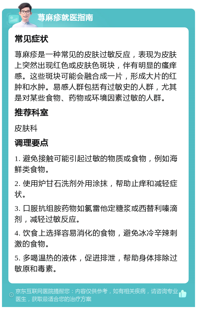 荨麻疹就医指南 常见症状 荨麻疹是一种常见的皮肤过敏反应，表现为皮肤上突然出现红色或皮肤色斑块，伴有明显的瘙痒感。这些斑块可能会融合成一片，形成大片的红肿和水肿。易感人群包括有过敏史的人群，尤其是对某些食物、药物或环境因素过敏的人群。 推荐科室 皮肤科 调理要点 1. 避免接触可能引起过敏的物质或食物，例如海鲜类食物。 2. 使用炉甘石洗剂外用涂抹，帮助止痒和减轻症状。 3. 口服抗组胺药物如氯雷他定糖浆或西替利嗪滴剂，减轻过敏反应。 4. 饮食上选择容易消化的食物，避免冰冷辛辣刺激的食物。 5. 多喝温热的液体，促进排泄，帮助身体排除过敏原和毒素。