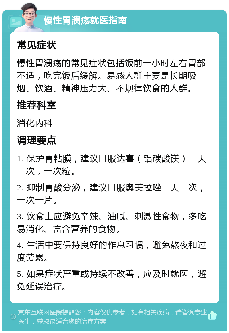 慢性胃溃疡就医指南 常见症状 慢性胃溃疡的常见症状包括饭前一小时左右胃部不适，吃完饭后缓解。易感人群主要是长期吸烟、饮酒、精神压力大、不规律饮食的人群。 推荐科室 消化内科 调理要点 1. 保护胃粘膜，建议口服达喜（铝碳酸镁）一天三次，一次粒。 2. 抑制胃酸分泌，建议口服奥美拉唑一天一次，一次一片。 3. 饮食上应避免辛辣、油腻、刺激性食物，多吃易消化、富含营养的食物。 4. 生活中要保持良好的作息习惯，避免熬夜和过度劳累。 5. 如果症状严重或持续不改善，应及时就医，避免延误治疗。