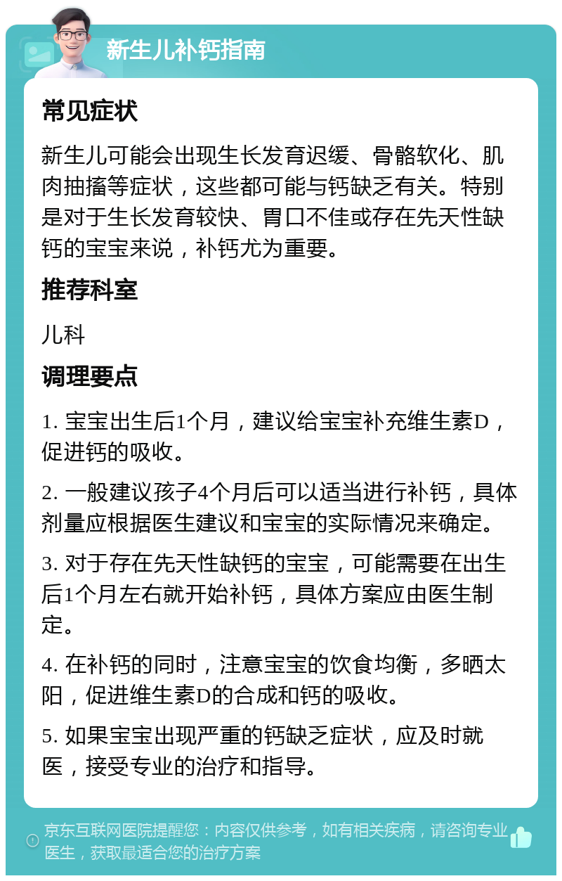 新生儿补钙指南 常见症状 新生儿可能会出现生长发育迟缓、骨骼软化、肌肉抽搐等症状，这些都可能与钙缺乏有关。特别是对于生长发育较快、胃口不佳或存在先天性缺钙的宝宝来说，补钙尤为重要。 推荐科室 儿科 调理要点 1. 宝宝出生后1个月，建议给宝宝补充维生素D，促进钙的吸收。 2. 一般建议孩子4个月后可以适当进行补钙，具体剂量应根据医生建议和宝宝的实际情况来确定。 3. 对于存在先天性缺钙的宝宝，可能需要在出生后1个月左右就开始补钙，具体方案应由医生制定。 4. 在补钙的同时，注意宝宝的饮食均衡，多晒太阳，促进维生素D的合成和钙的吸收。 5. 如果宝宝出现严重的钙缺乏症状，应及时就医，接受专业的治疗和指导。