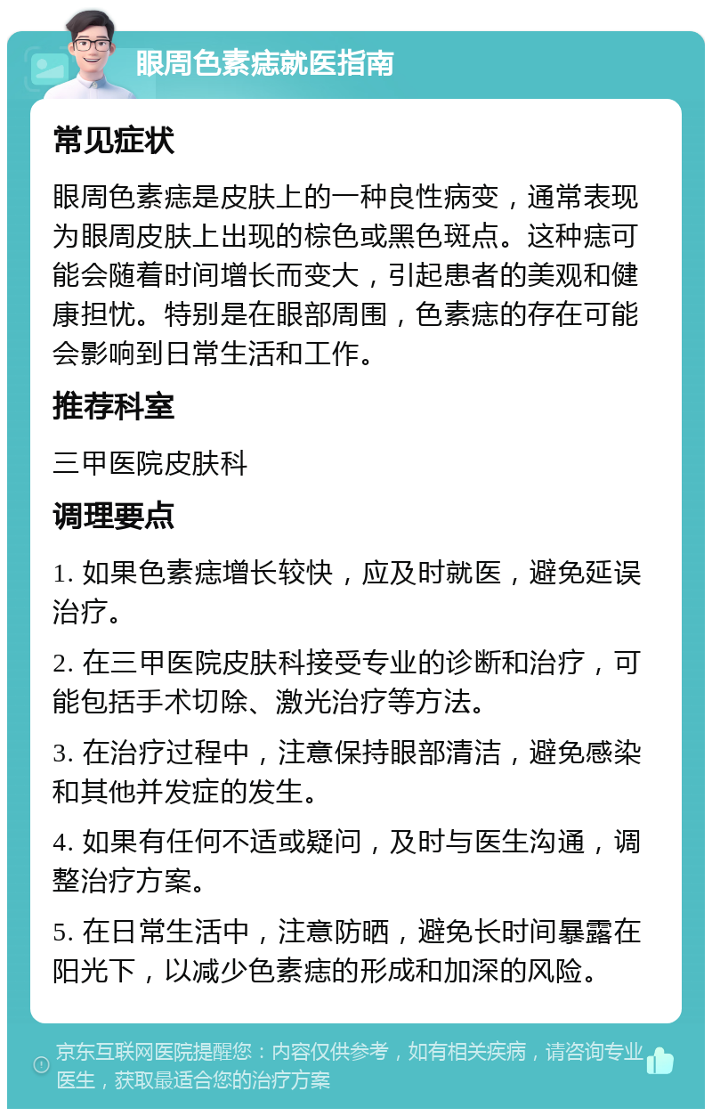 眼周色素痣就医指南 常见症状 眼周色素痣是皮肤上的一种良性病变，通常表现为眼周皮肤上出现的棕色或黑色斑点。这种痣可能会随着时间增长而变大，引起患者的美观和健康担忧。特别是在眼部周围，色素痣的存在可能会影响到日常生活和工作。 推荐科室 三甲医院皮肤科 调理要点 1. 如果色素痣增长较快，应及时就医，避免延误治疗。 2. 在三甲医院皮肤科接受专业的诊断和治疗，可能包括手术切除、激光治疗等方法。 3. 在治疗过程中，注意保持眼部清洁，避免感染和其他并发症的发生。 4. 如果有任何不适或疑问，及时与医生沟通，调整治疗方案。 5. 在日常生活中，注意防晒，避免长时间暴露在阳光下，以减少色素痣的形成和加深的风险。