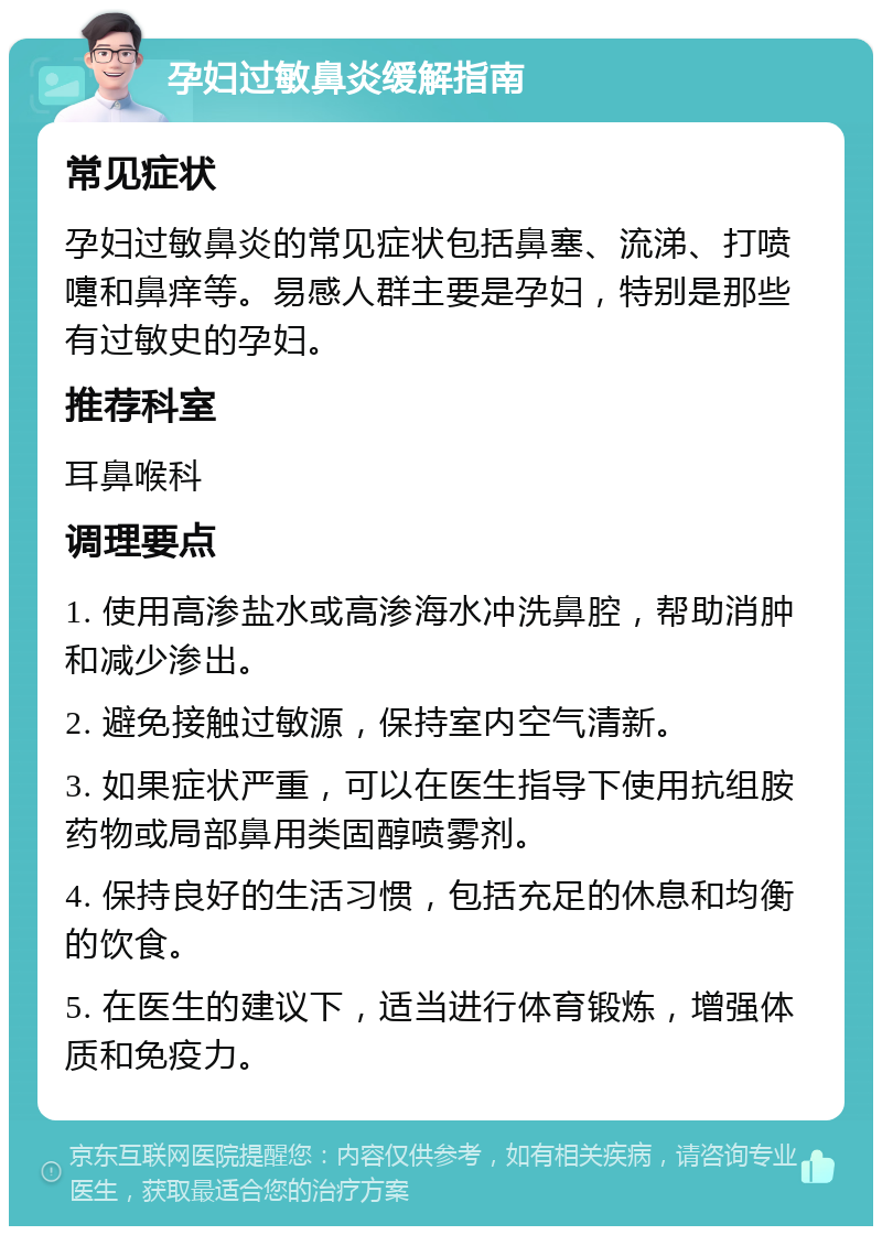 孕妇过敏鼻炎缓解指南 常见症状 孕妇过敏鼻炎的常见症状包括鼻塞、流涕、打喷嚏和鼻痒等。易感人群主要是孕妇，特别是那些有过敏史的孕妇。 推荐科室 耳鼻喉科 调理要点 1. 使用高渗盐水或高渗海水冲洗鼻腔，帮助消肿和减少渗出。 2. 避免接触过敏源，保持室内空气清新。 3. 如果症状严重，可以在医生指导下使用抗组胺药物或局部鼻用类固醇喷雾剂。 4. 保持良好的生活习惯，包括充足的休息和均衡的饮食。 5. 在医生的建议下，适当进行体育锻炼，增强体质和免疫力。