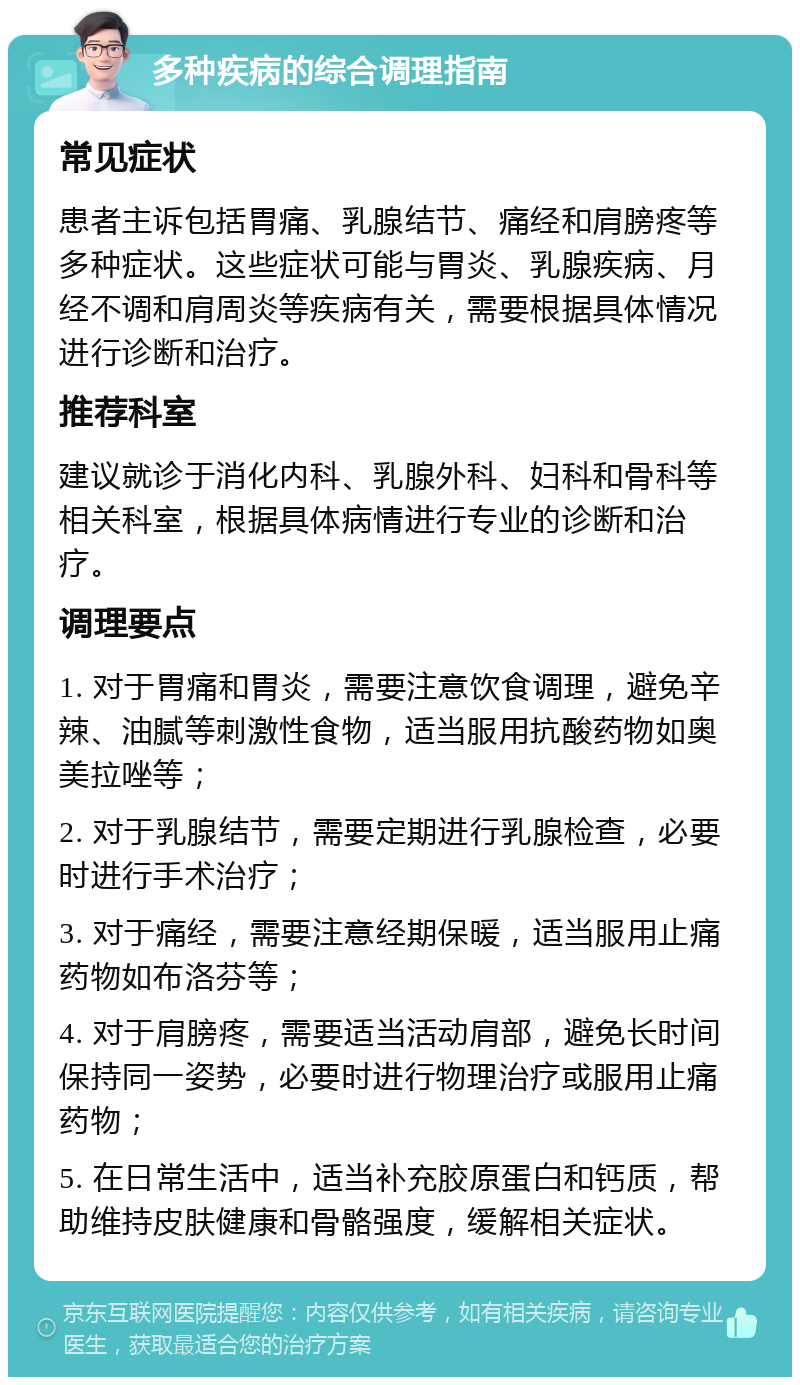 多种疾病的综合调理指南 常见症状 患者主诉包括胃痛、乳腺结节、痛经和肩膀疼等多种症状。这些症状可能与胃炎、乳腺疾病、月经不调和肩周炎等疾病有关，需要根据具体情况进行诊断和治疗。 推荐科室 建议就诊于消化内科、乳腺外科、妇科和骨科等相关科室，根据具体病情进行专业的诊断和治疗。 调理要点 1. 对于胃痛和胃炎，需要注意饮食调理，避免辛辣、油腻等刺激性食物，适当服用抗酸药物如奥美拉唑等； 2. 对于乳腺结节，需要定期进行乳腺检查，必要时进行手术治疗； 3. 对于痛经，需要注意经期保暖，适当服用止痛药物如布洛芬等； 4. 对于肩膀疼，需要适当活动肩部，避免长时间保持同一姿势，必要时进行物理治疗或服用止痛药物； 5. 在日常生活中，适当补充胶原蛋白和钙质，帮助维持皮肤健康和骨骼强度，缓解相关症状。