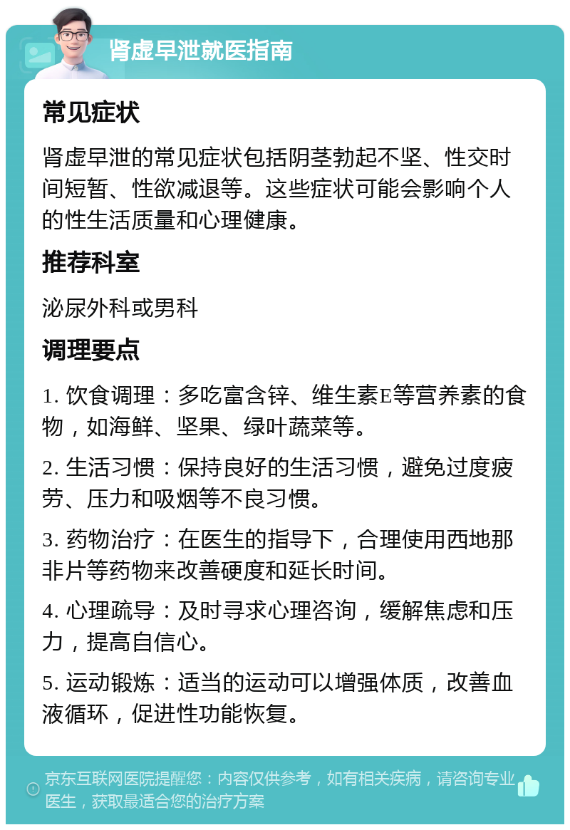 肾虚早泄就医指南 常见症状 肾虚早泄的常见症状包括阴茎勃起不坚、性交时间短暂、性欲减退等。这些症状可能会影响个人的性生活质量和心理健康。 推荐科室 泌尿外科或男科 调理要点 1. 饮食调理：多吃富含锌、维生素E等营养素的食物，如海鲜、坚果、绿叶蔬菜等。 2. 生活习惯：保持良好的生活习惯，避免过度疲劳、压力和吸烟等不良习惯。 3. 药物治疗：在医生的指导下，合理使用西地那非片等药物来改善硬度和延长时间。 4. 心理疏导：及时寻求心理咨询，缓解焦虑和压力，提高自信心。 5. 运动锻炼：适当的运动可以增强体质，改善血液循环，促进性功能恢复。