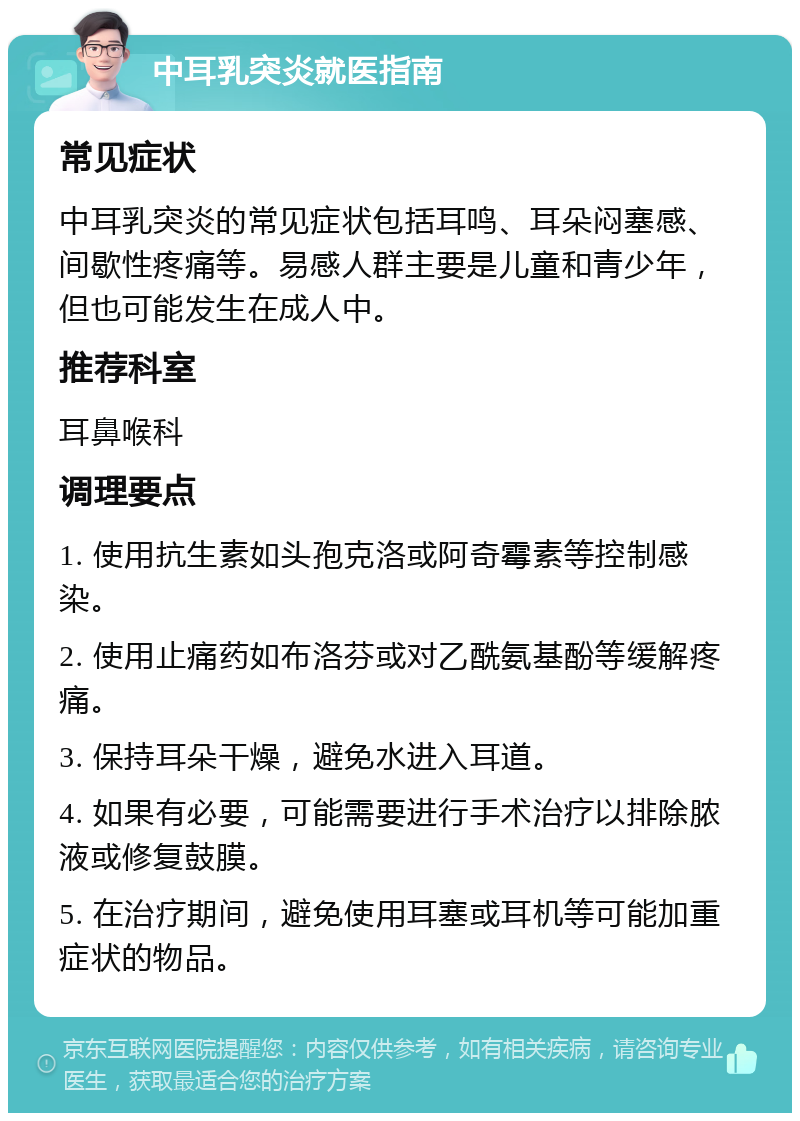 中耳乳突炎就医指南 常见症状 中耳乳突炎的常见症状包括耳鸣、耳朵闷塞感、间歇性疼痛等。易感人群主要是儿童和青少年，但也可能发生在成人中。 推荐科室 耳鼻喉科 调理要点 1. 使用抗生素如头孢克洛或阿奇霉素等控制感染。 2. 使用止痛药如布洛芬或对乙酰氨基酚等缓解疼痛。 3. 保持耳朵干燥，避免水进入耳道。 4. 如果有必要，可能需要进行手术治疗以排除脓液或修复鼓膜。 5. 在治疗期间，避免使用耳塞或耳机等可能加重症状的物品。