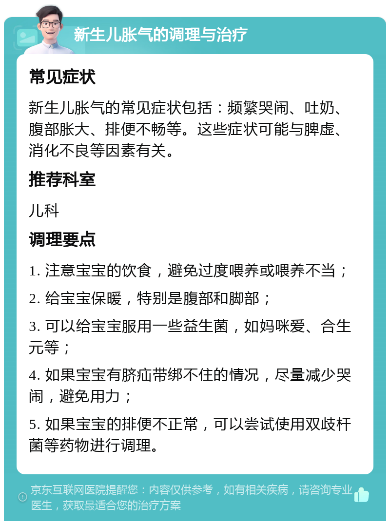 新生儿胀气的调理与治疗 常见症状 新生儿胀气的常见症状包括：频繁哭闹、吐奶、腹部胀大、排便不畅等。这些症状可能与脾虚、消化不良等因素有关。 推荐科室 儿科 调理要点 1. 注意宝宝的饮食，避免过度喂养或喂养不当； 2. 给宝宝保暖，特别是腹部和脚部； 3. 可以给宝宝服用一些益生菌，如妈咪爱、合生元等； 4. 如果宝宝有脐疝带绑不住的情况，尽量减少哭闹，避免用力； 5. 如果宝宝的排便不正常，可以尝试使用双歧杆菌等药物进行调理。