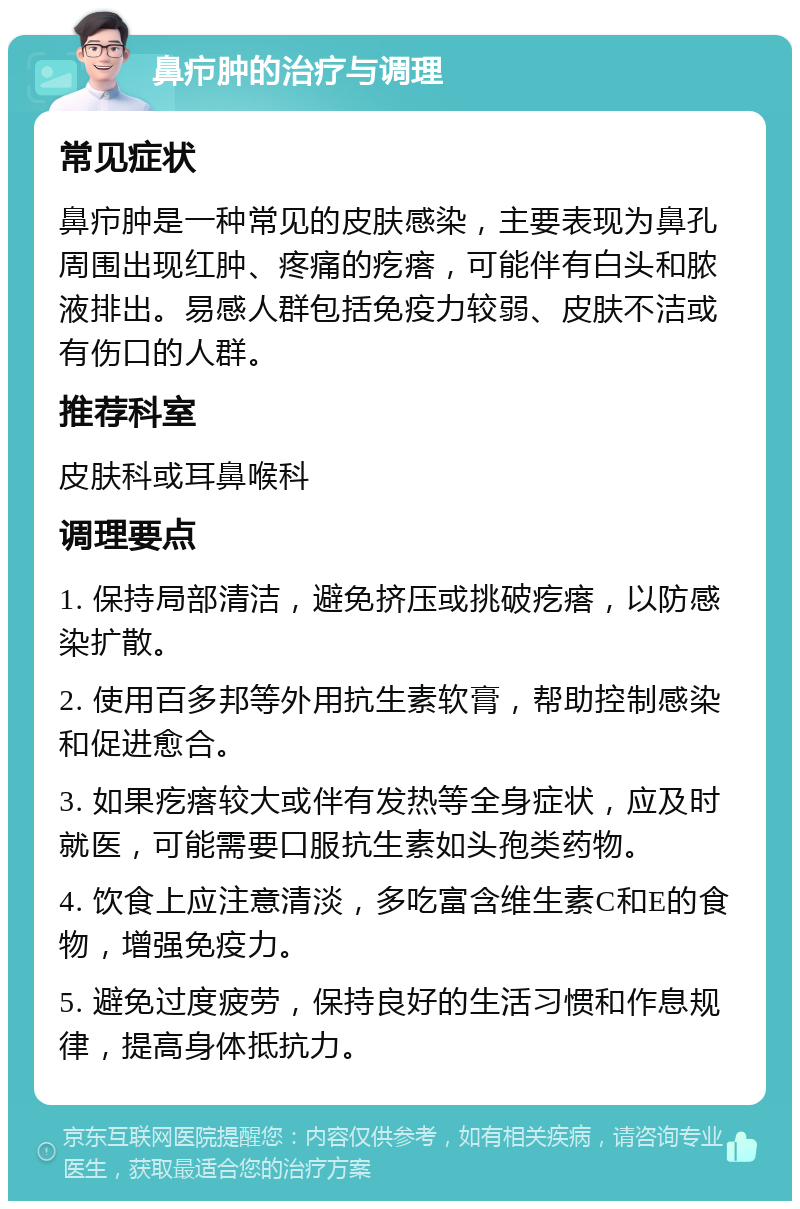 鼻疖肿的治疗与调理 常见症状 鼻疖肿是一种常见的皮肤感染，主要表现为鼻孔周围出现红肿、疼痛的疙瘩，可能伴有白头和脓液排出。易感人群包括免疫力较弱、皮肤不洁或有伤口的人群。 推荐科室 皮肤科或耳鼻喉科 调理要点 1. 保持局部清洁，避免挤压或挑破疙瘩，以防感染扩散。 2. 使用百多邦等外用抗生素软膏，帮助控制感染和促进愈合。 3. 如果疙瘩较大或伴有发热等全身症状，应及时就医，可能需要口服抗生素如头孢类药物。 4. 饮食上应注意清淡，多吃富含维生素C和E的食物，增强免疫力。 5. 避免过度疲劳，保持良好的生活习惯和作息规律，提高身体抵抗力。