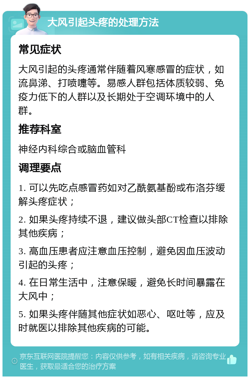 大风引起头疼的处理方法 常见症状 大风引起的头疼通常伴随着风寒感冒的症状，如流鼻涕、打喷嚏等。易感人群包括体质较弱、免疫力低下的人群以及长期处于空调环境中的人群。 推荐科室 神经内科综合或脑血管科 调理要点 1. 可以先吃点感冒药如对乙酰氨基酚或布洛芬缓解头疼症状； 2. 如果头疼持续不退，建议做头部CT检查以排除其他疾病； 3. 高血压患者应注意血压控制，避免因血压波动引起的头疼； 4. 在日常生活中，注意保暖，避免长时间暴露在大风中； 5. 如果头疼伴随其他症状如恶心、呕吐等，应及时就医以排除其他疾病的可能。