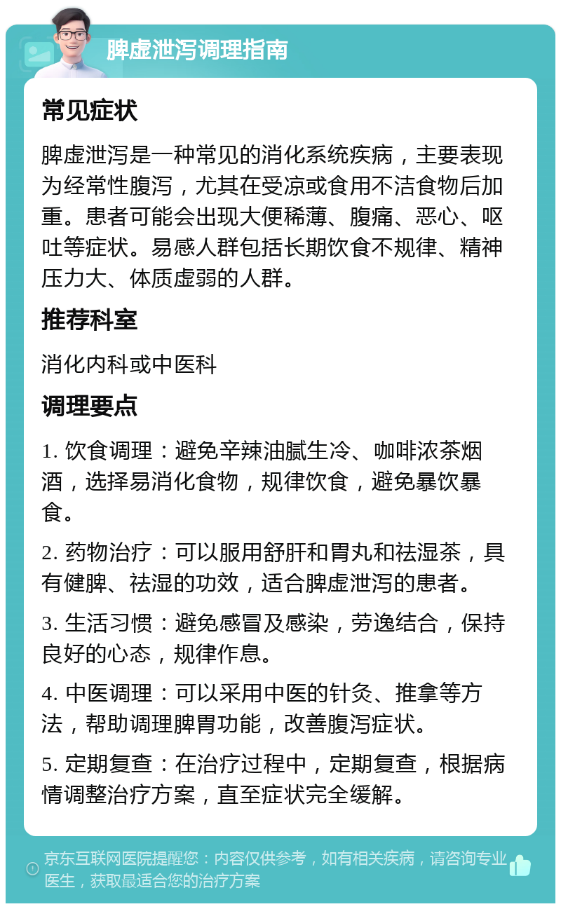 脾虚泄泻调理指南 常见症状 脾虚泄泻是一种常见的消化系统疾病，主要表现为经常性腹泻，尤其在受凉或食用不洁食物后加重。患者可能会出现大便稀薄、腹痛、恶心、呕吐等症状。易感人群包括长期饮食不规律、精神压力大、体质虚弱的人群。 推荐科室 消化内科或中医科 调理要点 1. 饮食调理：避免辛辣油腻生冷、咖啡浓茶烟酒，选择易消化食物，规律饮食，避免暴饮暴食。 2. 药物治疗：可以服用舒肝和胃丸和祛湿茶，具有健脾、祛湿的功效，适合脾虚泄泻的患者。 3. 生活习惯：避免感冒及感染，劳逸结合，保持良好的心态，规律作息。 4. 中医调理：可以采用中医的针灸、推拿等方法，帮助调理脾胃功能，改善腹泻症状。 5. 定期复查：在治疗过程中，定期复查，根据病情调整治疗方案，直至症状完全缓解。