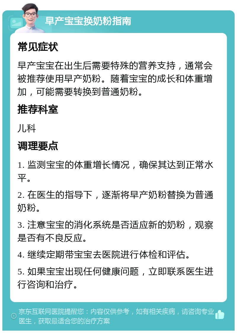 早产宝宝换奶粉指南 常见症状 早产宝宝在出生后需要特殊的营养支持，通常会被推荐使用早产奶粉。随着宝宝的成长和体重增加，可能需要转换到普通奶粉。 推荐科室 儿科 调理要点 1. 监测宝宝的体重增长情况，确保其达到正常水平。 2. 在医生的指导下，逐渐将早产奶粉替换为普通奶粉。 3. 注意宝宝的消化系统是否适应新的奶粉，观察是否有不良反应。 4. 继续定期带宝宝去医院进行体检和评估。 5. 如果宝宝出现任何健康问题，立即联系医生进行咨询和治疗。