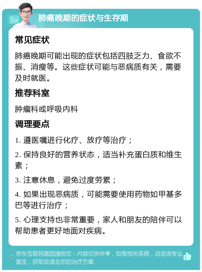 肺癌晚期的症状与生存期 常见症状 肺癌晚期可能出现的症状包括四肢乏力、食欲不振、消瘦等。这些症状可能与恶病质有关，需要及时就医。 推荐科室 肿瘤科或呼吸内科 调理要点 1. 遵医嘱进行化疗、放疗等治疗； 2. 保持良好的营养状态，适当补充蛋白质和维生素； 3. 注意休息，避免过度劳累； 4. 如果出现恶病质，可能需要使用药物如甲基多巴等进行治疗； 5. 心理支持也非常重要，家人和朋友的陪伴可以帮助患者更好地面对疾病。