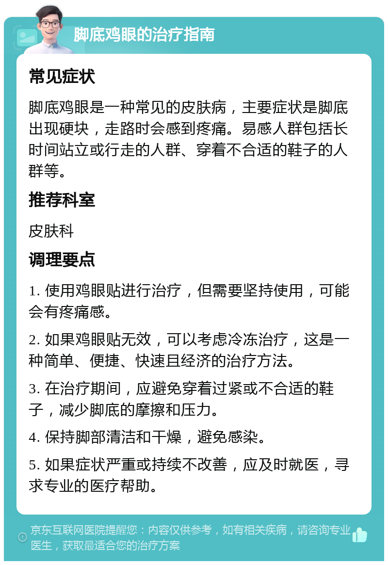 脚底鸡眼的治疗指南 常见症状 脚底鸡眼是一种常见的皮肤病，主要症状是脚底出现硬块，走路时会感到疼痛。易感人群包括长时间站立或行走的人群、穿着不合适的鞋子的人群等。 推荐科室 皮肤科 调理要点 1. 使用鸡眼贴进行治疗，但需要坚持使用，可能会有疼痛感。 2. 如果鸡眼贴无效，可以考虑冷冻治疗，这是一种简单、便捷、快速且经济的治疗方法。 3. 在治疗期间，应避免穿着过紧或不合适的鞋子，减少脚底的摩擦和压力。 4. 保持脚部清洁和干燥，避免感染。 5. 如果症状严重或持续不改善，应及时就医，寻求专业的医疗帮助。