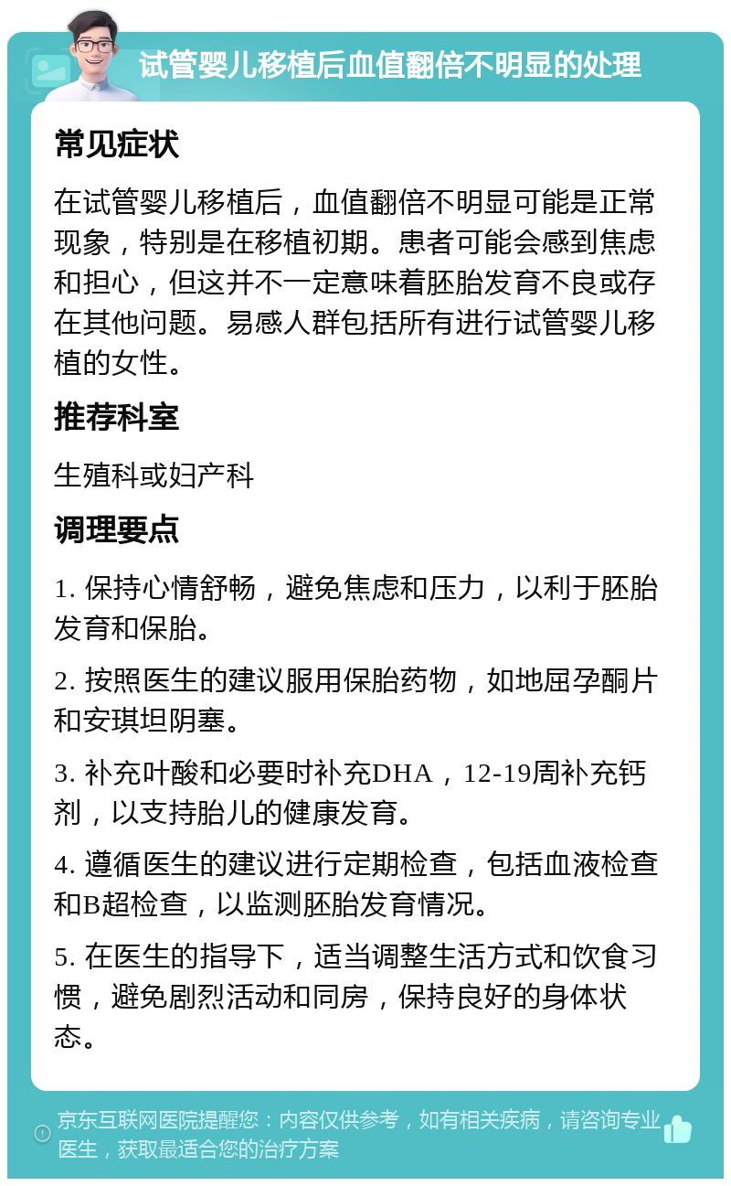 试管婴儿移植后血值翻倍不明显的处理 常见症状 在试管婴儿移植后，血值翻倍不明显可能是正常现象，特别是在移植初期。患者可能会感到焦虑和担心，但这并不一定意味着胚胎发育不良或存在其他问题。易感人群包括所有进行试管婴儿移植的女性。 推荐科室 生殖科或妇产科 调理要点 1. 保持心情舒畅，避免焦虑和压力，以利于胚胎发育和保胎。 2. 按照医生的建议服用保胎药物，如地屈孕酮片和安琪坦阴塞。 3. 补充叶酸和必要时补充DHA，12-19周补充钙剂，以支持胎儿的健康发育。 4. 遵循医生的建议进行定期检查，包括血液检查和B超检查，以监测胚胎发育情况。 5. 在医生的指导下，适当调整生活方式和饮食习惯，避免剧烈活动和同房，保持良好的身体状态。