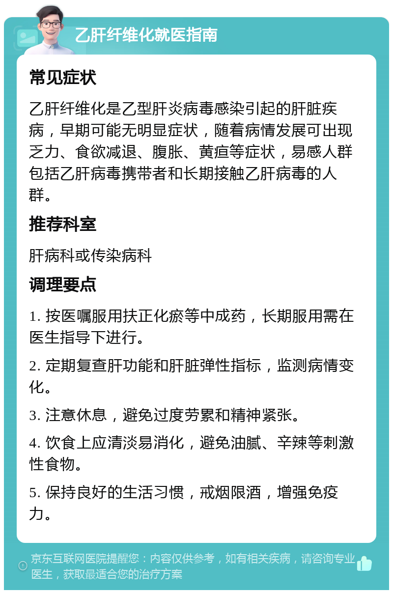 乙肝纤维化就医指南 常见症状 乙肝纤维化是乙型肝炎病毒感染引起的肝脏疾病，早期可能无明显症状，随着病情发展可出现乏力、食欲减退、腹胀、黄疸等症状，易感人群包括乙肝病毒携带者和长期接触乙肝病毒的人群。 推荐科室 肝病科或传染病科 调理要点 1. 按医嘱服用扶正化瘀等中成药，长期服用需在医生指导下进行。 2. 定期复查肝功能和肝脏弹性指标，监测病情变化。 3. 注意休息，避免过度劳累和精神紧张。 4. 饮食上应清淡易消化，避免油腻、辛辣等刺激性食物。 5. 保持良好的生活习惯，戒烟限酒，增强免疫力。