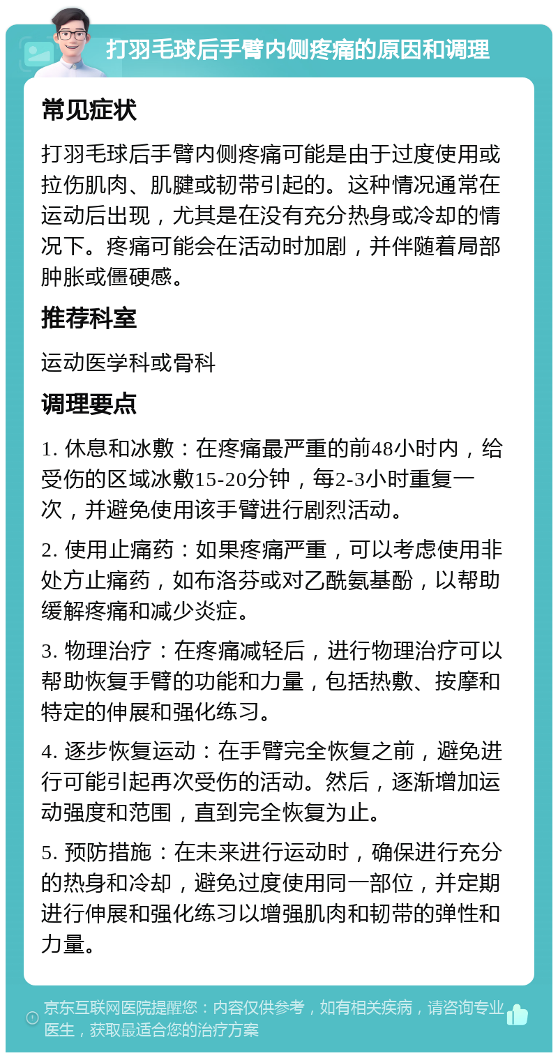 打羽毛球后手臂内侧疼痛的原因和调理 常见症状 打羽毛球后手臂内侧疼痛可能是由于过度使用或拉伤肌肉、肌腱或韧带引起的。这种情况通常在运动后出现，尤其是在没有充分热身或冷却的情况下。疼痛可能会在活动时加剧，并伴随着局部肿胀或僵硬感。 推荐科室 运动医学科或骨科 调理要点 1. 休息和冰敷：在疼痛最严重的前48小时内，给受伤的区域冰敷15-20分钟，每2-3小时重复一次，并避免使用该手臂进行剧烈活动。 2. 使用止痛药：如果疼痛严重，可以考虑使用非处方止痛药，如布洛芬或对乙酰氨基酚，以帮助缓解疼痛和减少炎症。 3. 物理治疗：在疼痛减轻后，进行物理治疗可以帮助恢复手臂的功能和力量，包括热敷、按摩和特定的伸展和强化练习。 4. 逐步恢复运动：在手臂完全恢复之前，避免进行可能引起再次受伤的活动。然后，逐渐增加运动强度和范围，直到完全恢复为止。 5. 预防措施：在未来进行运动时，确保进行充分的热身和冷却，避免过度使用同一部位，并定期进行伸展和强化练习以增强肌肉和韧带的弹性和力量。