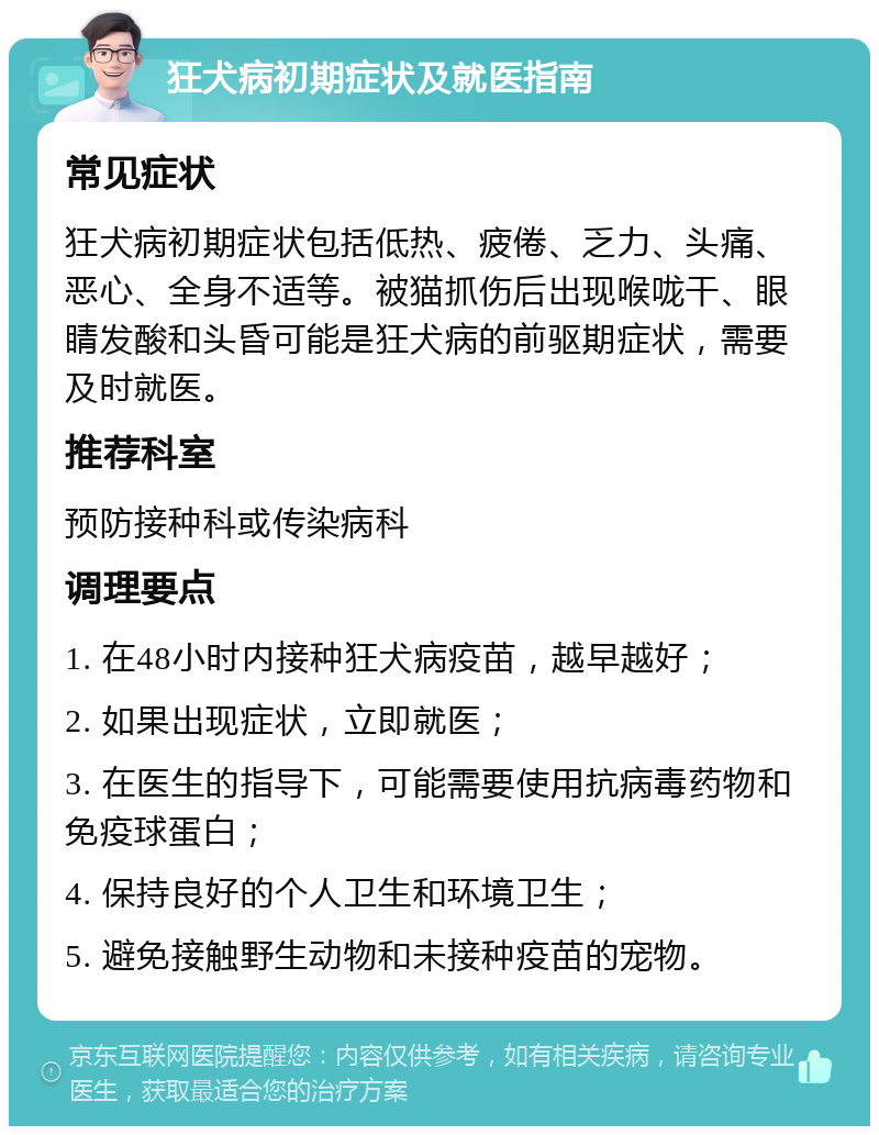 狂犬病初期症状及就医指南 常见症状 狂犬病初期症状包括低热、疲倦、乏力、头痛、恶心、全身不适等。被猫抓伤后出现喉咙干、眼睛发酸和头昏可能是狂犬病的前驱期症状，需要及时就医。 推荐科室 预防接种科或传染病科 调理要点 1. 在48小时内接种狂犬病疫苗，越早越好； 2. 如果出现症状，立即就医； 3. 在医生的指导下，可能需要使用抗病毒药物和免疫球蛋白； 4. 保持良好的个人卫生和环境卫生； 5. 避免接触野生动物和未接种疫苗的宠物。