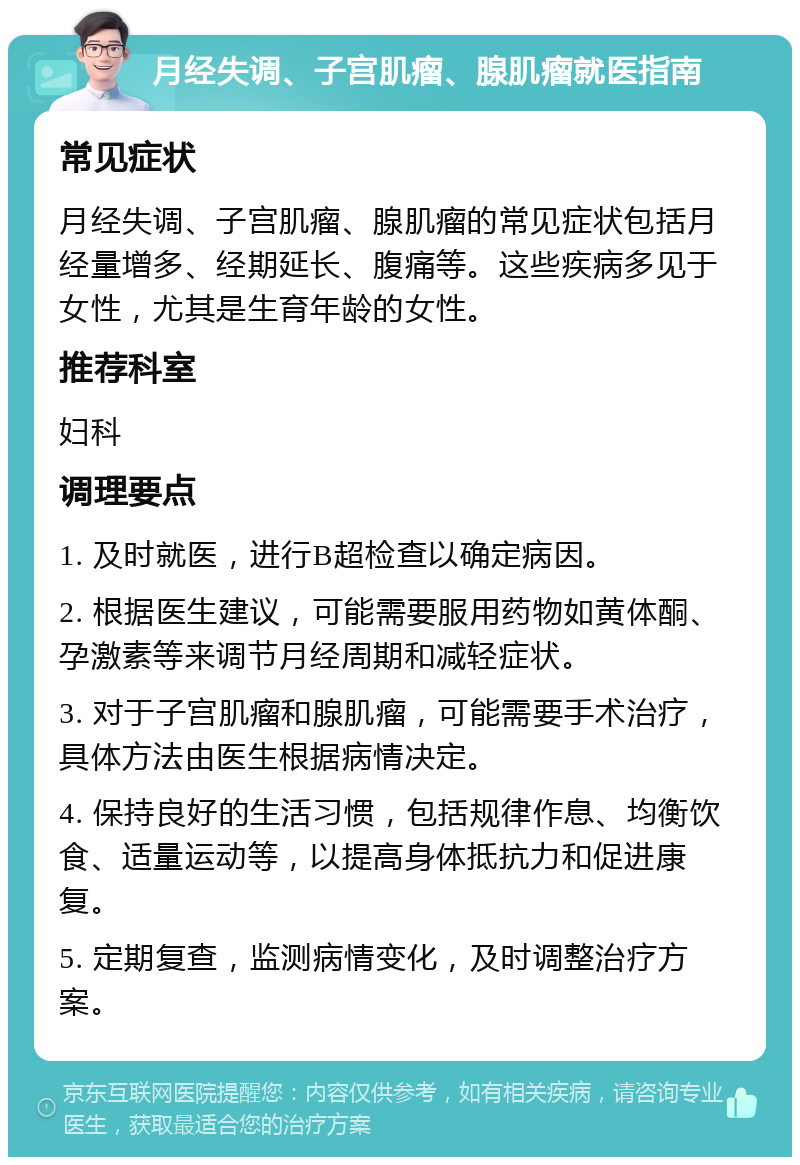 月经失调、子宫肌瘤、腺肌瘤就医指南 常见症状 月经失调、子宫肌瘤、腺肌瘤的常见症状包括月经量增多、经期延长、腹痛等。这些疾病多见于女性，尤其是生育年龄的女性。 推荐科室 妇科 调理要点 1. 及时就医，进行B超检查以确定病因。 2. 根据医生建议，可能需要服用药物如黄体酮、孕激素等来调节月经周期和减轻症状。 3. 对于子宫肌瘤和腺肌瘤，可能需要手术治疗，具体方法由医生根据病情决定。 4. 保持良好的生活习惯，包括规律作息、均衡饮食、适量运动等，以提高身体抵抗力和促进康复。 5. 定期复查，监测病情变化，及时调整治疗方案。