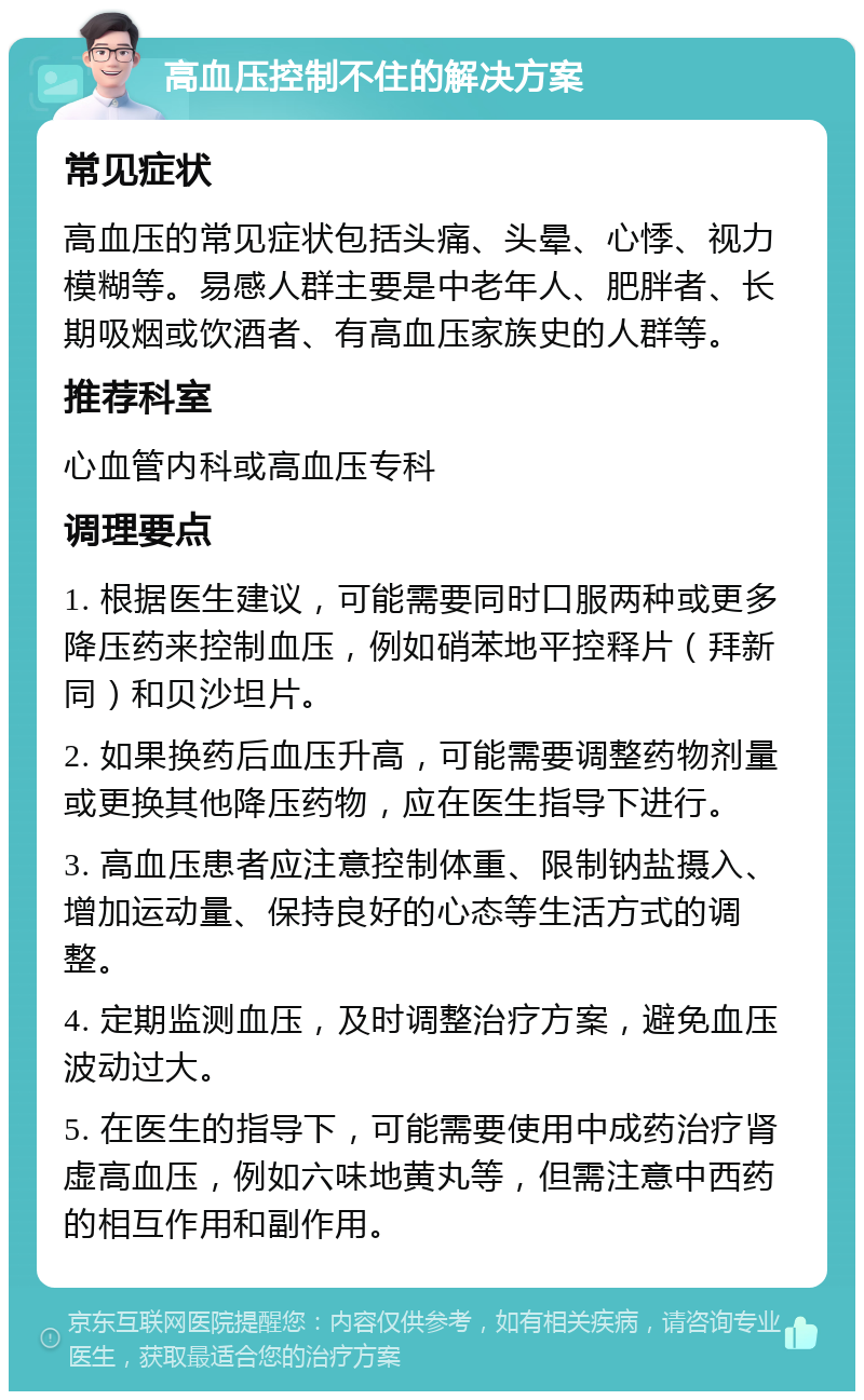 高血压控制不住的解决方案 常见症状 高血压的常见症状包括头痛、头晕、心悸、视力模糊等。易感人群主要是中老年人、肥胖者、长期吸烟或饮酒者、有高血压家族史的人群等。 推荐科室 心血管内科或高血压专科 调理要点 1. 根据医生建议，可能需要同时口服两种或更多降压药来控制血压，例如硝苯地平控释片（拜新同）和贝沙坦片。 2. 如果换药后血压升高，可能需要调整药物剂量或更换其他降压药物，应在医生指导下进行。 3. 高血压患者应注意控制体重、限制钠盐摄入、增加运动量、保持良好的心态等生活方式的调整。 4. 定期监测血压，及时调整治疗方案，避免血压波动过大。 5. 在医生的指导下，可能需要使用中成药治疗肾虚高血压，例如六味地黄丸等，但需注意中西药的相互作用和副作用。