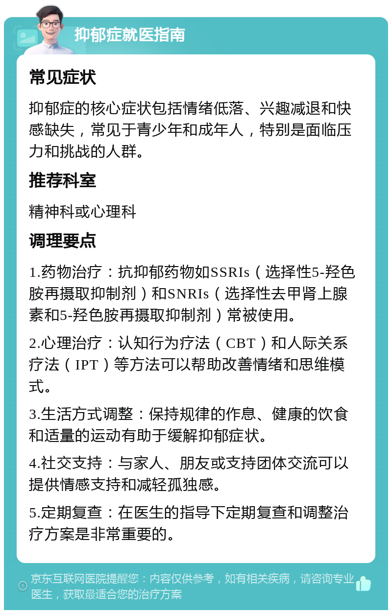 抑郁症就医指南 常见症状 抑郁症的核心症状包括情绪低落、兴趣减退和快感缺失，常见于青少年和成年人，特别是面临压力和挑战的人群。 推荐科室 精神科或心理科 调理要点 1.药物治疗：抗抑郁药物如SSRIs（选择性5-羟色胺再摄取抑制剂）和SNRIs（选择性去甲肾上腺素和5-羟色胺再摄取抑制剂）常被使用。 2.心理治疗：认知行为疗法（CBT）和人际关系疗法（IPT）等方法可以帮助改善情绪和思维模式。 3.生活方式调整：保持规律的作息、健康的饮食和适量的运动有助于缓解抑郁症状。 4.社交支持：与家人、朋友或支持团体交流可以提供情感支持和减轻孤独感。 5.定期复查：在医生的指导下定期复查和调整治疗方案是非常重要的。