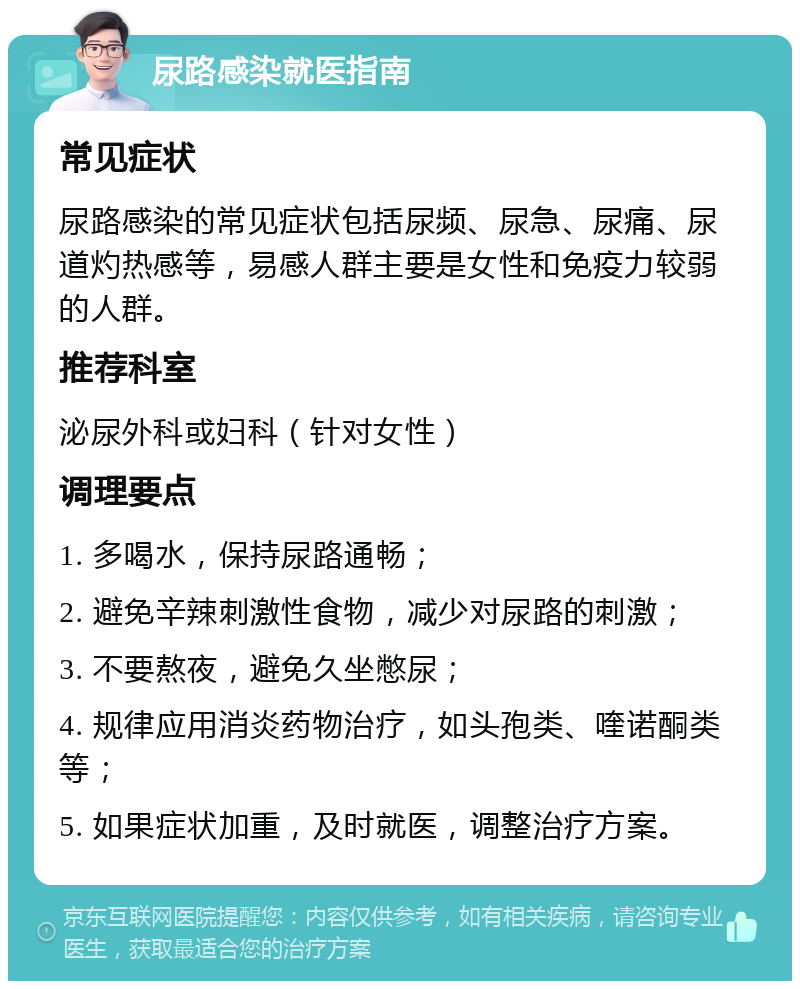 尿路感染就医指南 常见症状 尿路感染的常见症状包括尿频、尿急、尿痛、尿道灼热感等，易感人群主要是女性和免疫力较弱的人群。 推荐科室 泌尿外科或妇科（针对女性） 调理要点 1. 多喝水，保持尿路通畅； 2. 避免辛辣刺激性食物，减少对尿路的刺激； 3. 不要熬夜，避免久坐憋尿； 4. 规律应用消炎药物治疗，如头孢类、喹诺酮类等； 5. 如果症状加重，及时就医，调整治疗方案。