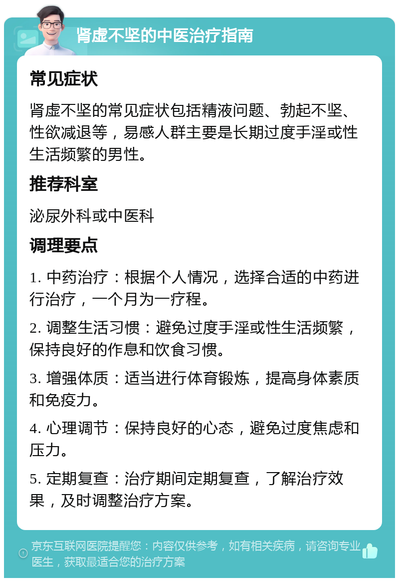 肾虚不坚的中医治疗指南 常见症状 肾虚不坚的常见症状包括精液问题、勃起不坚、性欲减退等，易感人群主要是长期过度手淫或性生活频繁的男性。 推荐科室 泌尿外科或中医科 调理要点 1. 中药治疗：根据个人情况，选择合适的中药进行治疗，一个月为一疗程。 2. 调整生活习惯：避免过度手淫或性生活频繁，保持良好的作息和饮食习惯。 3. 增强体质：适当进行体育锻炼，提高身体素质和免疫力。 4. 心理调节：保持良好的心态，避免过度焦虑和压力。 5. 定期复查：治疗期间定期复查，了解治疗效果，及时调整治疗方案。