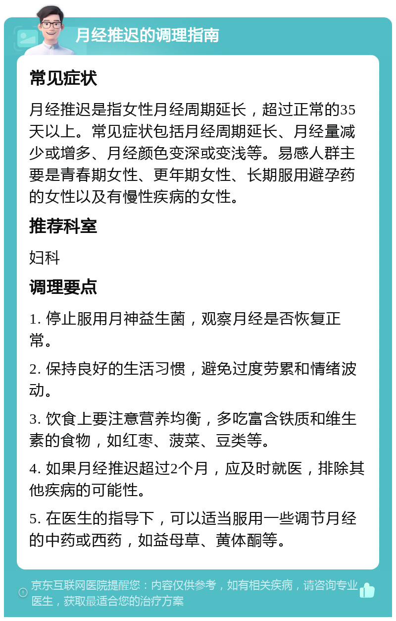 月经推迟的调理指南 常见症状 月经推迟是指女性月经周期延长，超过正常的35天以上。常见症状包括月经周期延长、月经量减少或增多、月经颜色变深或变浅等。易感人群主要是青春期女性、更年期女性、长期服用避孕药的女性以及有慢性疾病的女性。 推荐科室 妇科 调理要点 1. 停止服用月神益生菌，观察月经是否恢复正常。 2. 保持良好的生活习惯，避免过度劳累和情绪波动。 3. 饮食上要注意营养均衡，多吃富含铁质和维生素的食物，如红枣、菠菜、豆类等。 4. 如果月经推迟超过2个月，应及时就医，排除其他疾病的可能性。 5. 在医生的指导下，可以适当服用一些调节月经的中药或西药，如益母草、黄体酮等。