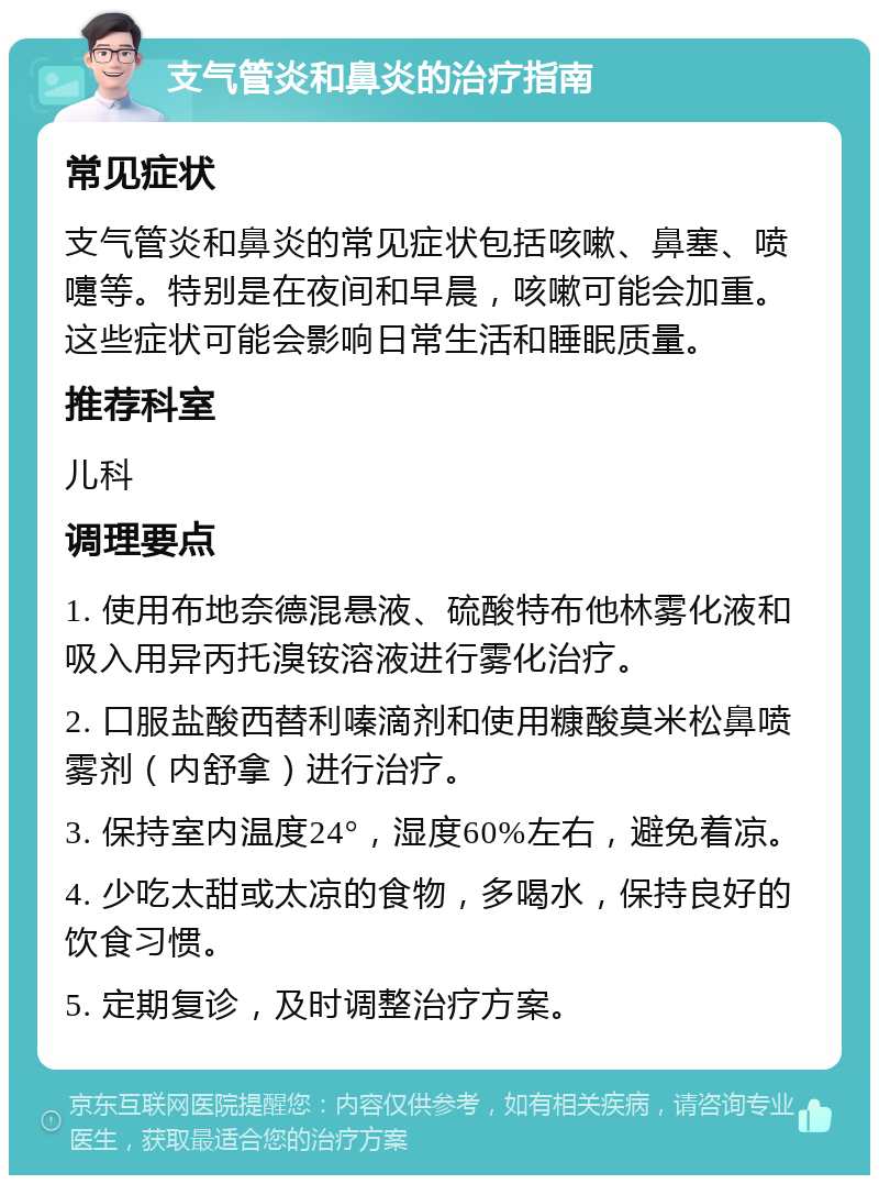 支气管炎和鼻炎的治疗指南 常见症状 支气管炎和鼻炎的常见症状包括咳嗽、鼻塞、喷嚏等。特别是在夜间和早晨，咳嗽可能会加重。这些症状可能会影响日常生活和睡眠质量。 推荐科室 儿科 调理要点 1. 使用布地奈德混悬液、硫酸特布他林雾化液和吸入用异丙托溴铵溶液进行雾化治疗。 2. 口服盐酸西替利嗪滴剂和使用糠酸莫米松鼻喷雾剂（内舒拿）进行治疗。 3. 保持室内温度24°，湿度60%左右，避免着凉。 4. 少吃太甜或太凉的食物，多喝水，保持良好的饮食习惯。 5. 定期复诊，及时调整治疗方案。