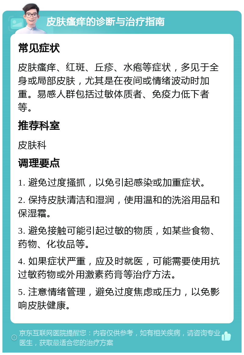 皮肤瘙痒的诊断与治疗指南 常见症状 皮肤瘙痒、红斑、丘疹、水疱等症状，多见于全身或局部皮肤，尤其是在夜间或情绪波动时加重。易感人群包括过敏体质者、免疫力低下者等。 推荐科室 皮肤科 调理要点 1. 避免过度搔抓，以免引起感染或加重症状。 2. 保持皮肤清洁和湿润，使用温和的洗浴用品和保湿霜。 3. 避免接触可能引起过敏的物质，如某些食物、药物、化妆品等。 4. 如果症状严重，应及时就医，可能需要使用抗过敏药物或外用激素药膏等治疗方法。 5. 注意情绪管理，避免过度焦虑或压力，以免影响皮肤健康。