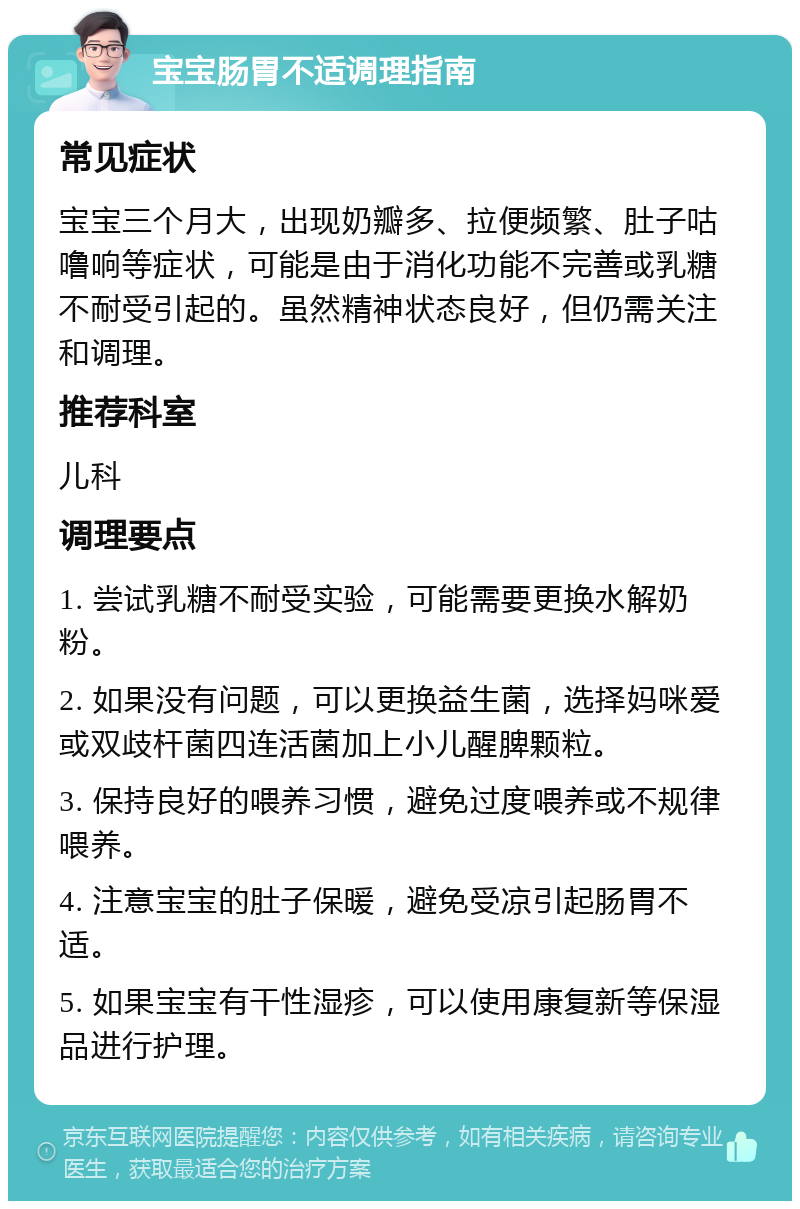 宝宝肠胃不适调理指南 常见症状 宝宝三个月大，出现奶瓣多、拉便频繁、肚子咕噜响等症状，可能是由于消化功能不完善或乳糖不耐受引起的。虽然精神状态良好，但仍需关注和调理。 推荐科室 儿科 调理要点 1. 尝试乳糖不耐受实验，可能需要更换水解奶粉。 2. 如果没有问题，可以更换益生菌，选择妈咪爱或双歧杆菌四连活菌加上小儿醒脾颗粒。 3. 保持良好的喂养习惯，避免过度喂养或不规律喂养。 4. 注意宝宝的肚子保暖，避免受凉引起肠胃不适。 5. 如果宝宝有干性湿疹，可以使用康复新等保湿品进行护理。