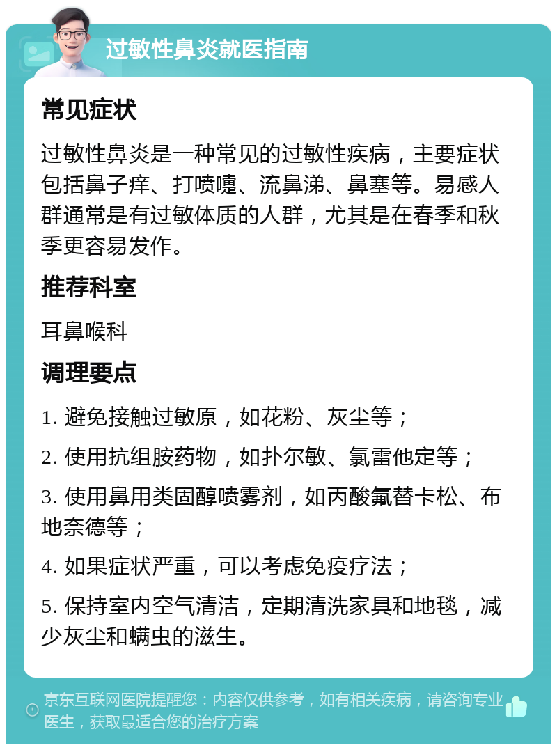 过敏性鼻炎就医指南 常见症状 过敏性鼻炎是一种常见的过敏性疾病，主要症状包括鼻子痒、打喷嚏、流鼻涕、鼻塞等。易感人群通常是有过敏体质的人群，尤其是在春季和秋季更容易发作。 推荐科室 耳鼻喉科 调理要点 1. 避免接触过敏原，如花粉、灰尘等； 2. 使用抗组胺药物，如扑尔敏、氯雷他定等； 3. 使用鼻用类固醇喷雾剂，如丙酸氟替卡松、布地奈德等； 4. 如果症状严重，可以考虑免疫疗法； 5. 保持室内空气清洁，定期清洗家具和地毯，减少灰尘和螨虫的滋生。