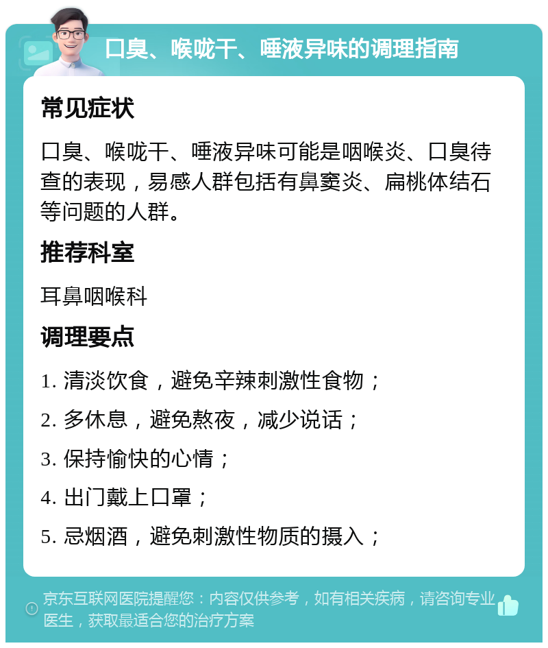 口臭、喉咙干、唾液异味的调理指南 常见症状 口臭、喉咙干、唾液异味可能是咽喉炎、口臭待查的表现，易感人群包括有鼻窦炎、扁桃体结石等问题的人群。 推荐科室 耳鼻咽喉科 调理要点 1. 清淡饮食，避免辛辣刺激性食物； 2. 多休息，避免熬夜，减少说话； 3. 保持愉快的心情； 4. 出门戴上口罩； 5. 忌烟酒，避免刺激性物质的摄入；