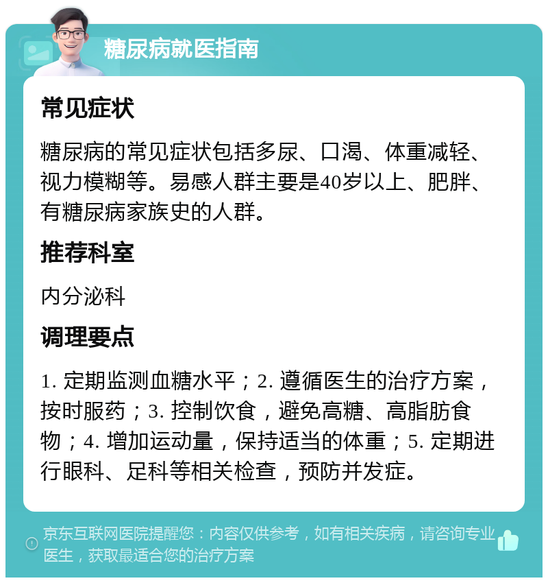 糖尿病就医指南 常见症状 糖尿病的常见症状包括多尿、口渴、体重减轻、视力模糊等。易感人群主要是40岁以上、肥胖、有糖尿病家族史的人群。 推荐科室 内分泌科 调理要点 1. 定期监测血糖水平；2. 遵循医生的治疗方案，按时服药；3. 控制饮食，避免高糖、高脂肪食物；4. 增加运动量，保持适当的体重；5. 定期进行眼科、足科等相关检查，预防并发症。