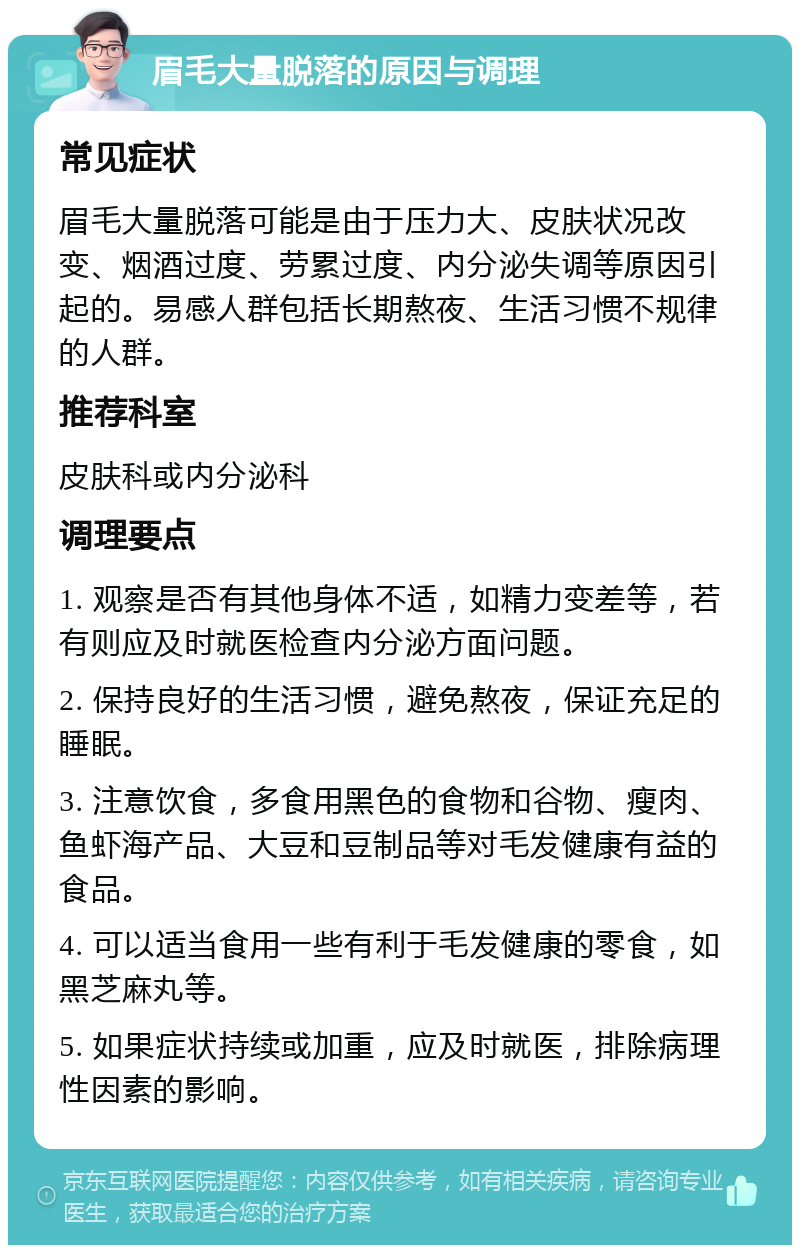 眉毛大量脱落的原因与调理 常见症状 眉毛大量脱落可能是由于压力大、皮肤状况改变、烟酒过度、劳累过度、内分泌失调等原因引起的。易感人群包括长期熬夜、生活习惯不规律的人群。 推荐科室 皮肤科或内分泌科 调理要点 1. 观察是否有其他身体不适，如精力变差等，若有则应及时就医检查内分泌方面问题。 2. 保持良好的生活习惯，避免熬夜，保证充足的睡眠。 3. 注意饮食，多食用黑色的食物和谷物、瘦肉、鱼虾海产品、大豆和豆制品等对毛发健康有益的食品。 4. 可以适当食用一些有利于毛发健康的零食，如黑芝麻丸等。 5. 如果症状持续或加重，应及时就医，排除病理性因素的影响。