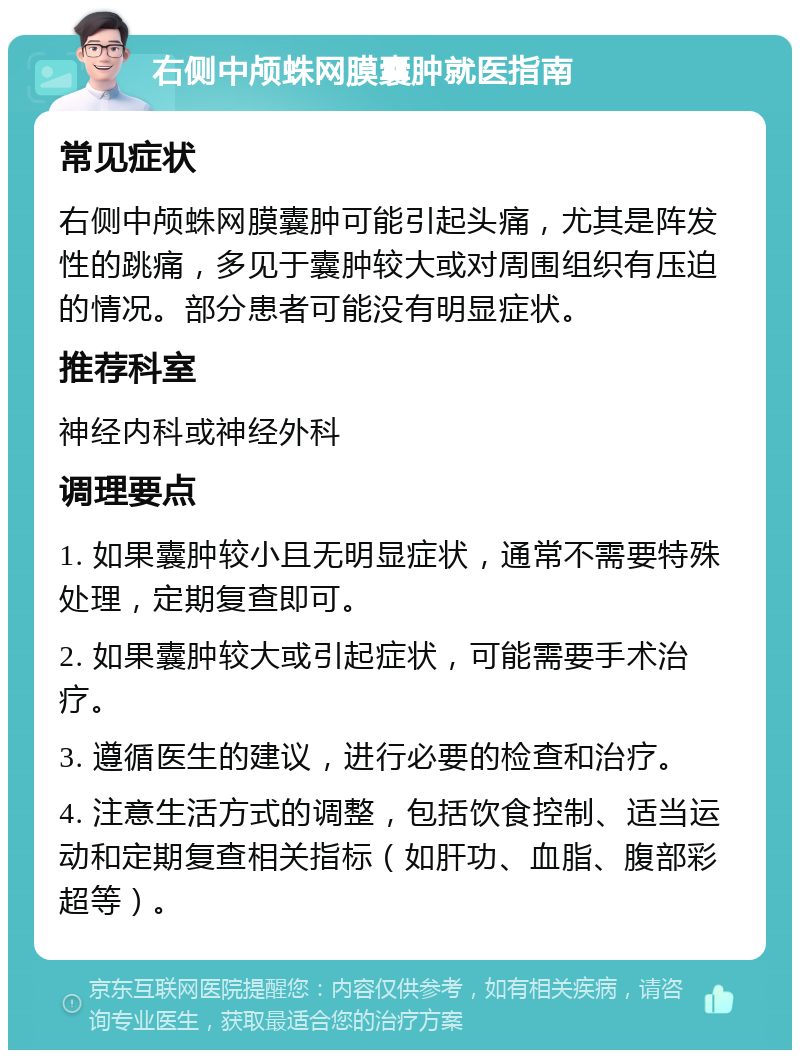 右侧中颅蛛网膜囊肿就医指南 常见症状 右侧中颅蛛网膜囊肿可能引起头痛，尤其是阵发性的跳痛，多见于囊肿较大或对周围组织有压迫的情况。部分患者可能没有明显症状。 推荐科室 神经内科或神经外科 调理要点 1. 如果囊肿较小且无明显症状，通常不需要特殊处理，定期复查即可。 2. 如果囊肿较大或引起症状，可能需要手术治疗。 3. 遵循医生的建议，进行必要的检查和治疗。 4. 注意生活方式的调整，包括饮食控制、适当运动和定期复查相关指标（如肝功、血脂、腹部彩超等）。