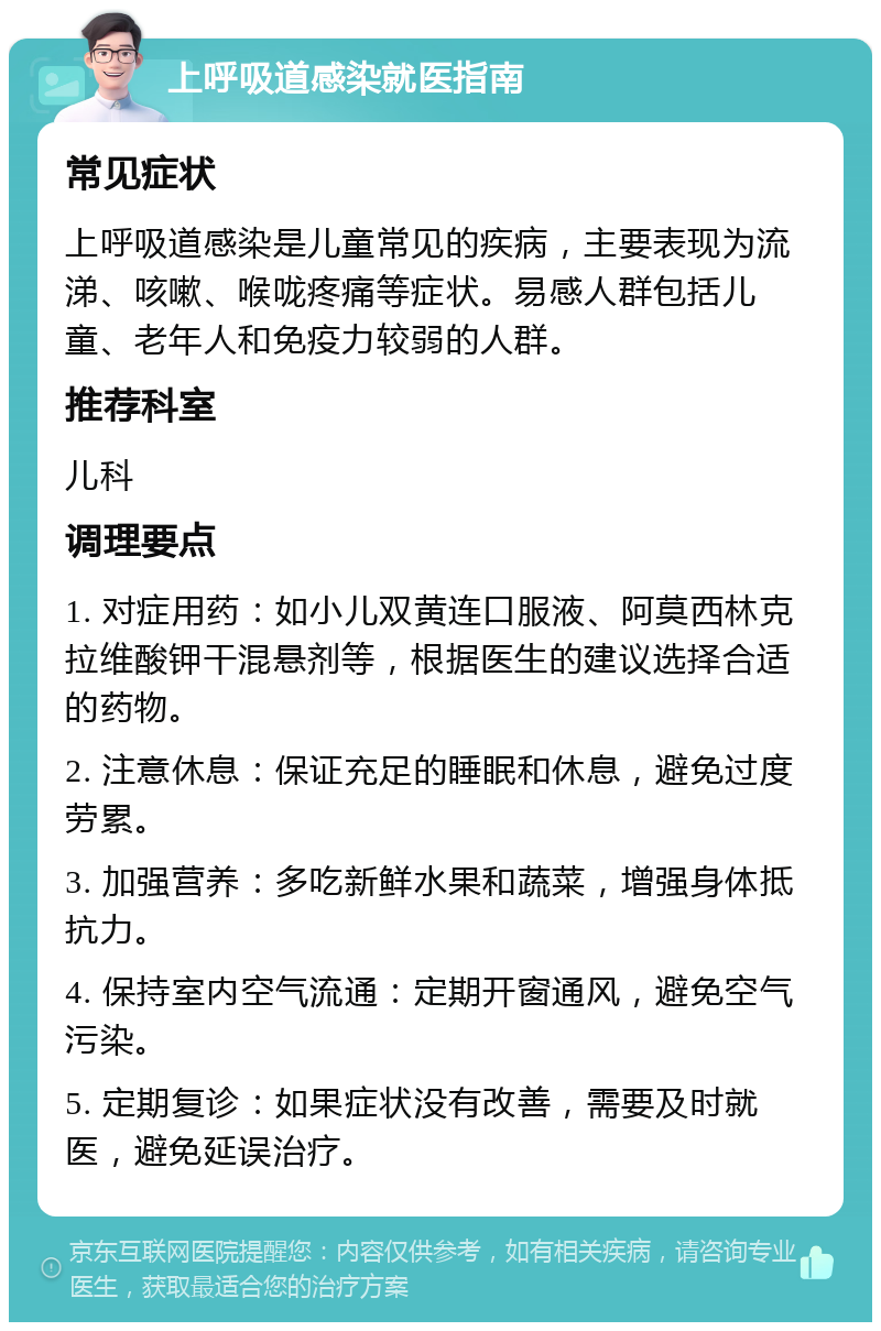 上呼吸道感染就医指南 常见症状 上呼吸道感染是儿童常见的疾病，主要表现为流涕、咳嗽、喉咙疼痛等症状。易感人群包括儿童、老年人和免疫力较弱的人群。 推荐科室 儿科 调理要点 1. 对症用药：如小儿双黄连口服液、阿莫西林克拉维酸钾干混悬剂等，根据医生的建议选择合适的药物。 2. 注意休息：保证充足的睡眠和休息，避免过度劳累。 3. 加强营养：多吃新鲜水果和蔬菜，增强身体抵抗力。 4. 保持室内空气流通：定期开窗通风，避免空气污染。 5. 定期复诊：如果症状没有改善，需要及时就医，避免延误治疗。